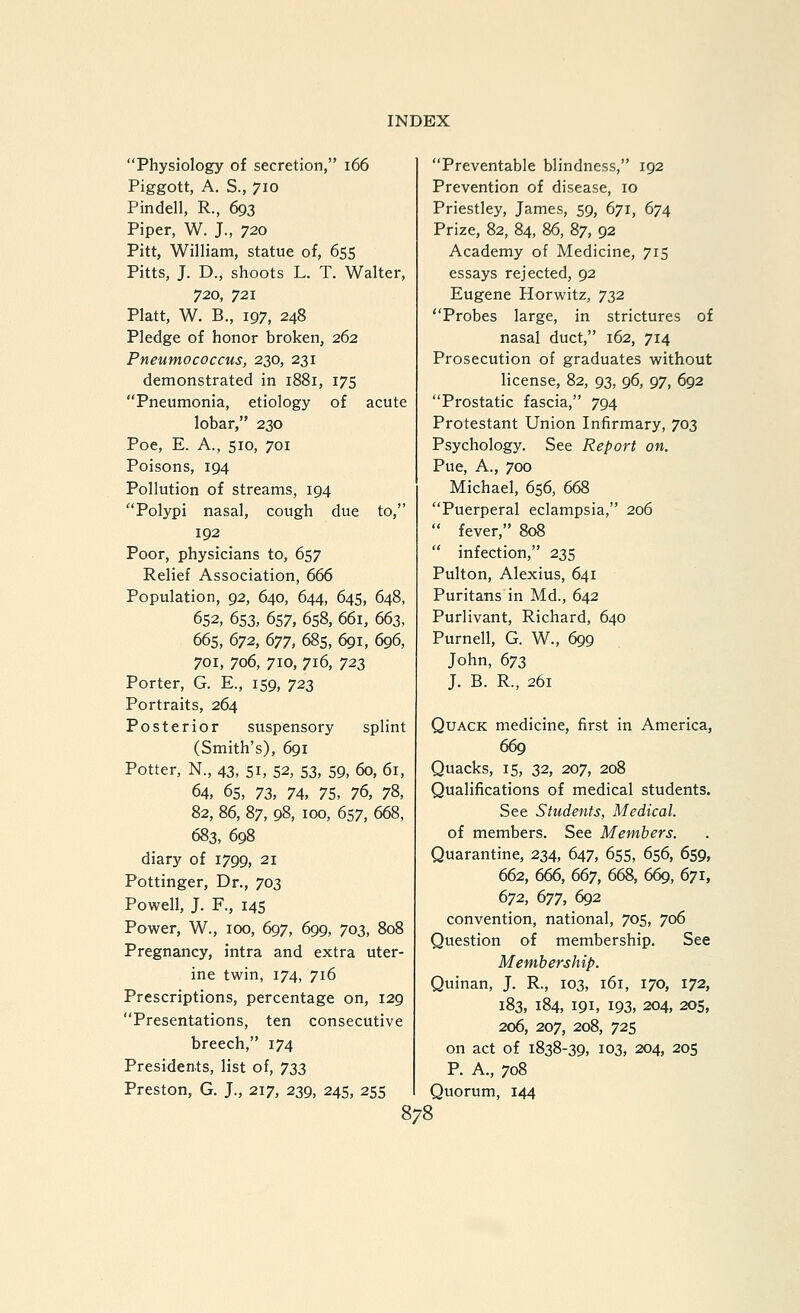 Physiology of secretion, i66 Piggott, A. S., 710 Pindell, R., 693 Piper, W. J., 720 Pitt, William, statue of, 655 Pitts, J. D., shoots L. T. Walter, 720, 721 Piatt, W. B., 197, 248 Pledge of honor broken, 262 Pneumococcus, 230, 231 demonstrated in 1881, 175 Pneumonia, etiology of acute lobar, 230 Poe, E. A., 510, 701 Poisons, 194 Pollution of streams, 194 Polypi nasal, cough due to, 192 Poor, physicians to, 657 Relief Association, 666 Population, 92, 640, 644, 645, 648, 652, 653, 657, 658, 661, 663, 665, 672, 677, 685, 6gi, 696, 701, 706, 710, 716, 723 Porter, G. E., 159, 72^ Portraits, 264 Posterior suspensory splint (Smith's), 691 Potter, N., 43, 51, 52, 53, 59, 60, 61, 64, 65, 72>, 74, 75, 7(>, 78, 82, 86, 87, 98, 100, 657, 668, 683, 698 diary of 1799, 21 Pottinger, Dr., 703 Powell, J. F., 145 Power, W., 100, 697, 699, 703, 808 Pregnancy, intra and extra uter- ine twin, 174, 716 Prescriptions, percentage on, 129 Presentations, ten consecutive breech, 174 Presidents, list of, 72Z Preston, G. J., 217, 239, 245, 255 Preventable blindness, 192 Prevention of disease, 10 Priestley, James, 59, 671, 674 Prize, 82, 84, 86, 87, 92 Academy of Medicine, 715 essays rejected, 92 Eugene Horwitz, 732 Probes large, in strictures of nasal duct, 162, 714 Prosecution of graduates without license, 82, 93, 96, 97, 692 Prostatic fascia, 794 Protestant Union Infirmary, 703 Psychology. See Report on. Pue, A., 700 Michael, 656, 668 Puerperal eclampsia, 206  fever, 808  infection, 235 Pulton, Alexius, 641 Puritans in Md., 642 Purlivant, Richard, 640 Purnell, G. W., 699 John, 673 J. B. R., 261 Quack medicine, first in America, 669 Quacks, 15, :i2, 207, 208 Qualifications of medical students. See Students, Medical. of members. See Members. Quarantine, 234, 647, 655, 656, 659, 662, 666, 667, 668, 669, 671, 672, 677, 692 convention, national, 705, 706 Question of membership. See Membership. Quinan, J. R., 103, 161, 170, 172, 183, 184, 191, 193, 204, 20s, 206, 207, 208, 725 on act of 1838-39, 103, 204, 205 P. A., 708 Quorum, 144