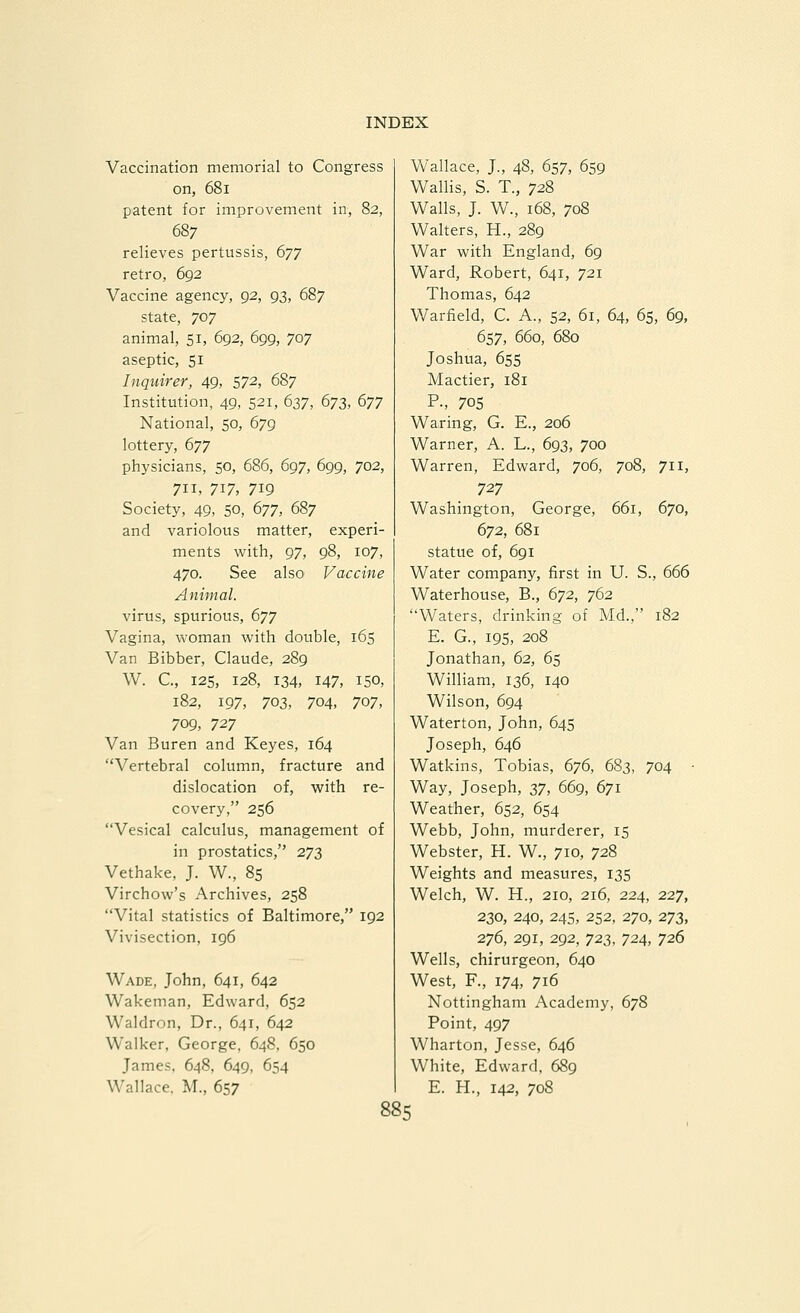 Vaccination memorial to Congress on, 681 patent for improvement in, 82, 687 relieves pertussis, 677 retro, 692 Vaccine agency, 92, 93, 687 state, 707 animal, 51, 692, 699, 707 aseptic, 51 Inquirer, 49, 572, 687 Institution, 49, 521, 637, 673, 677 National, 50, 679 lottery, 677 physicians, 50, 686, 697, 699, 702, 711, 717, 719 Society, 49, 50, 677, 687 and variolous matter, experi- ments with, 97, 98, 107, 470. See also Vaccine Animal. virus, spurious, 677 Vagina, woman with double, 165 Van Bibber, Claude, 289 W. C, 125, 128, 134, 147, ISO, 182, 197, 703, 704, 707, 709, 727 Van Buren and Keyes, 164 Vertebral column, fracture and dislocation of, with re- covery, 256 Vesical calculus, management of in prostatics, 273 Vethake, J. W., 85 Virchow's Archives, 258 Vital statistics of Baltimore, 192 Vivisection, 196 Wade, John, 641, 642 Wakeman, Edward, 652 Waldron, Dr., 641, 642 Walker, George, 648, 650 James. 648, 649, 654 Wallace. M., 657 Wallace, J., 48, 657, 659 Wallis, S. T., 728 Walls, J. W., 168, 708 Walters, H., 289 War with England, 69 Ward, Robert, 641, 721 Thomas, 642 Warfield, C. A., 52, 61, 64, 65, 69, 657, 660, 680 Joshua, 65s Mactier, 181 P-, 705 Waring, G. E., 206 Warner, A. L., 693, 700 Warren, Edward, 706, 708, 711, 727 Washington, George, 661, 670, 672, 681 statue of, 691 Water company, first in U. S., 666 Waterhouse, B., 672, 762 Waters, drinking of Md., 182 E. G., 195, 208 Jonathan, 62, 65 William, 136, 140 Wilson, 694 Waterton, John, 645 Joseph, 646 Watkins, Tobias, 676, 683, 704 • Way, Joseph, 37, 669, 671 Weather, 652, 654 Webb, John, murderer, 15 Webster, H. W., 710, 728 Weights and measures, 135 Welch, W. H., 210, 216, 224, 227, 230, 240, 24s, 252, 270, 273, 276, 291, 292, 723, 724, 726 Wells, chirurgeon, 640 West, F., 174, 716 Nottingham Academy, 678 Point, 497 Wharton, Jesse, 646 White, Edward, 689 E. H., 142, 708