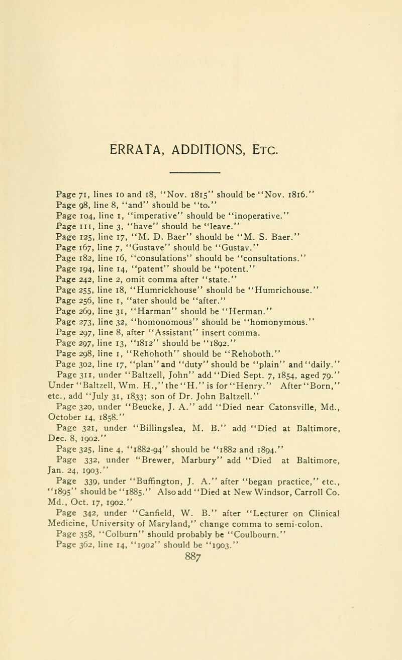 ERRATA, ADDITIONS, Etc. Page 71, I nes 10 and 18, Nov. 1815 should be Nov. 1816. Page 98, line 8, and should be to. Page 104, line i, imperative should be inoperative. Page III, line 3, have should be leave. Page 125, line 17, M. D. Baer should be M. S. Baer. Page 167, line 7, Gustave should be Gustav. Page 182, line 16, consulations should be consultations. Page 194, line 14, patent should be potent. Page 242, line 2, omit comma after state. Page 255, line 18, Humrickhouse should be Humrichouse. Page 256, line i, ater should be after. Page 269, line 31, Harman should be Herman. Page 273, line 32, homonomous should be homonymous. Page 297, line 8, after Assistant insert comma. Page 297, line 13, 1812 should be 1892. Page 298, line i, Rehohoth should be Rehoboth. Page 302, line 17, plan and duty should be plain and daily. Page 311, under Baltzell, John add Died Sept. 7, 1854, aged 79. Under Baltzell, Wm. H.,theH. is for Henry. AfterBorn, etc., add July 31, 1833; son of Dr. John Baltzell. Page 320, under Beucke, J. A. add Died near Catonsville, Md., October 14, 1858. Page 321, under Billingslea, M. B. add Died at Baltimore, Dec. 8, 1902. Page 325, line 4, 1882-94 should be 1882 and 1894. Page 332, under Brewer, Marbury add Died at Baltimore, Jan. 24, 1903. Page 339, under Buffington, J. A. after began practice, etc., 1895 should be 1885. Alsoadd Died at New Windsor, Carroll Co. Md., Oct. 17, 1902. Page 342, under Canfield, W. B. after Lecturer on Clinical Medicine, University of Maryland, change comma to semi-colon. Page 358, Colburn should probably be Coulbourn. Page 362, line 14, 1902 should be 1903.