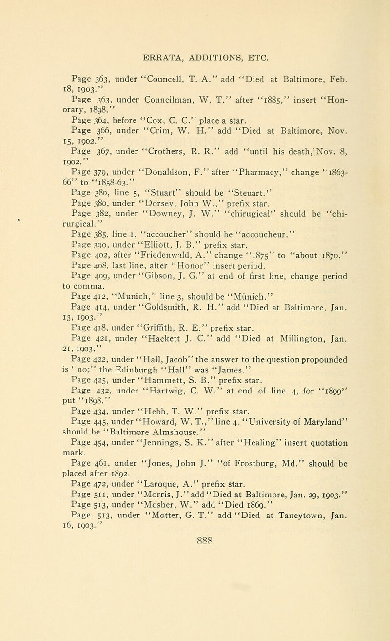 Page 363, under Councell, T. A. add Died at Baltimore, Feb. 18, 1903. Page 363, under Councilman, W. T. after 1885, insert Hon- orary, 1898. Page 364, before Cox, C. C. place a star. Page 366, under Crim, W. H. add Died at Baltimore, Nov. 15, 1902. Page 367, under Crothers, R. R. add until his death,'Nov. 8, 1902. Page 379, under Donaldson, F. after Pharmacy, change '1863- 66 to 1858-63. Page 380, line 5, Stuart should be Steuart.'' Page 380, under Dorsey, John W., prefix star. Page 382, under Downey, J. W. chirugical should be chi- rurgical. Page 385, line i, accoucher should be accoucheur. Page 390, under Elliott, J. B. prefix star. Page 402, after Friedenw^.ld, A. change 1875 to about 1870. Page 408, last line, after Honor insert period. Page 409, under Gibson, J. G. at end of first line, change period to comma. Page 412, Munich, line 3, should be Miinich. Page 414, under Goldsmith, R. H. add Died at Baltimore, Jan. 13, 1903. Page 418, under Griffith, R. E. prefix star. Page 421, under Hackett J. C. add Died at Millington, Jan. 21, 1903. Page 422, under Hall, Jacob the answer to the question propounded is ' no; the Edinburgh Hall was James. Page 425, under Hammett, S. B. prefix star. Page 432, under Hartwig, C. W. at end of line 4, for 1899'' put 1898. Page 434, under Hebb, T. W. prefix star. Page 445, under Howard, W. T., line 4, University of Maryland should be Baltimore Almshouse. Page 454, under Jennings, S. K. after Healing insert quotation mark. Page 461, under Jones, John J. of Frostburg, Md. should be placed after 1892. Page 472, under Laroque, A.'' prefix star. Page 511, under Morris, J. add Died at Baltimore, Jan. 29, 1903. Page 513, under Mosher, W. add Died 1869. Page 513, under Motter, G. T. add Died at Taneytown, Jan. 16, 1903.