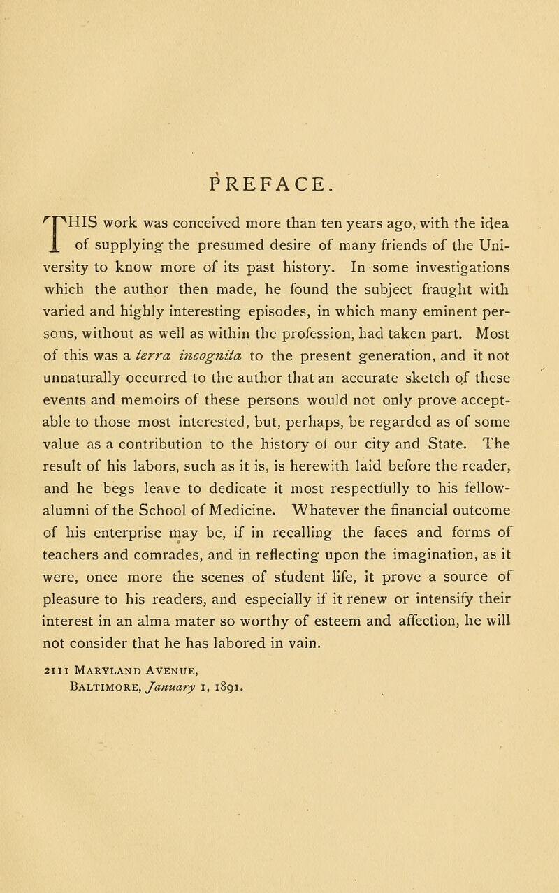 PREFACE. '^r^HIS work was conceived more than ten years ago, with the idea X of supplying the presumed desire of many friends of the Uni- versity to know more of its past history. In some investigations which the author then made, he found the subject fraught with varied and highly interesting episodes, in which many eminent per- sons, without as well as within the profession, had taken part. Most of this was a terra incognita to the present generation, and it not unnaturally occurred to the author that an accurate sketch of these events and memoirs of these persons would not only prove accept- able to those most interested, but, perhaps, be regarded as of some value as a contribution to the history of our city and State. The result of his labors, such as it is, is herewith laid before the reader, and he begs leave to dedicate it most respectfully to his fellow- alumni of the School of Medicine. Whatever the financial outcome of his enterprise may be, if in recalling the faces and forms of teachers and comrades, and in reflecting upon the imagination, as it were, once more the scenes of student life, it prove a source of pleasure to his readers, and especially if it renew or intensify their interest in an alma mater so worthy of esteem and affection, he will not consider that he has labored in vain. 21II Maryland Avenue, Baltimore, yrt««arj/ i, 1891.