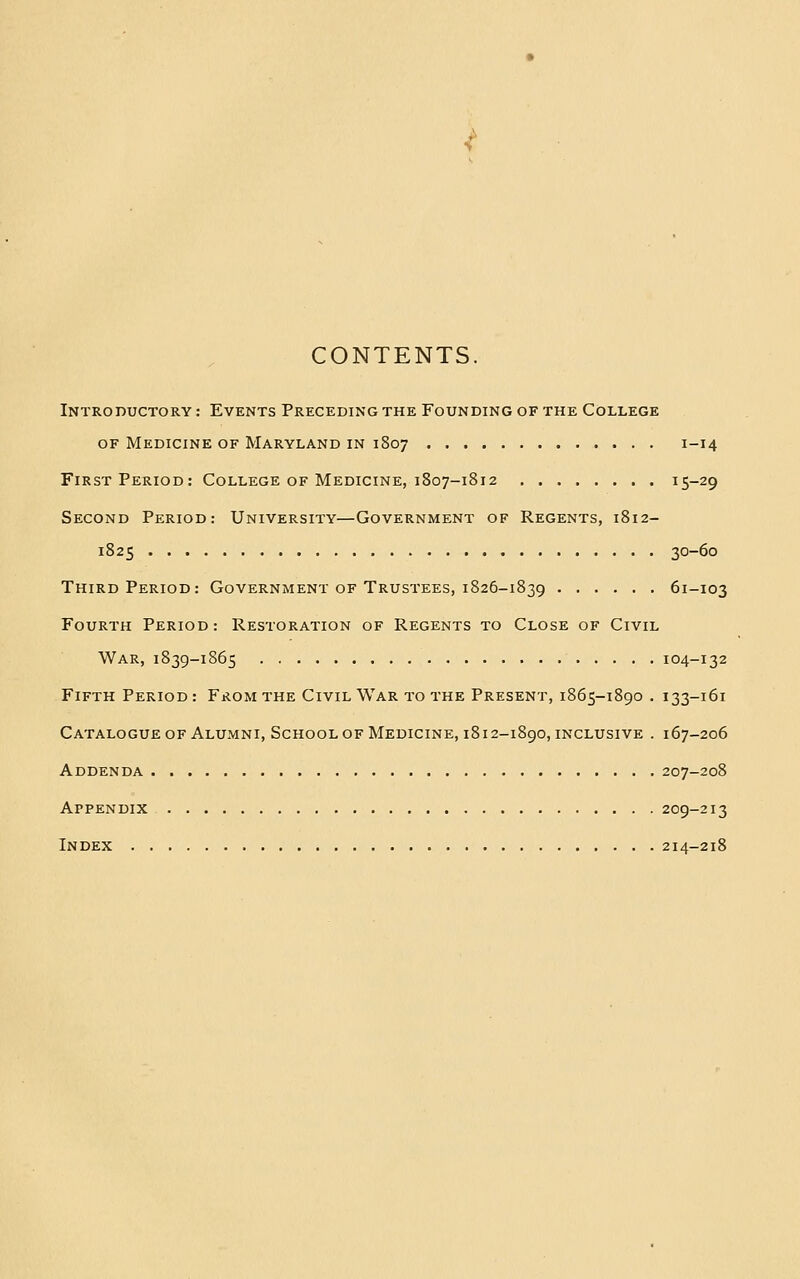 CONTENTS. Introductory : Events Preceding the Founding of the College OF Medicine of Maryland in 1807 1-14 First Period: College of Medicine, 1807-1812 15-29 Second Period: University—Government of Regents, 1812- 1825 30-60 Third Period: Government of Trustees, 1826-1839 61-103 Fourth Period: Restoration of Regents to Close of Civil War, 1839-1865 104-132 Fifth Period : From the Civil War to the Present, 1865-1890 . 133-161 Catalogue of Alumni, School of Medicine, 1812-1890, inclusive . 167-206 Addenda 207-208 Appendix 209-213 Index 214-218