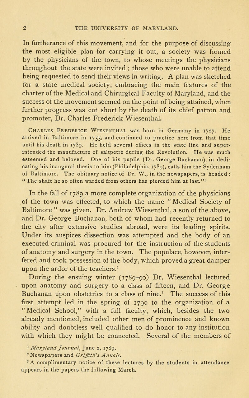 In furtherance of this movement, and for the purpose of discussing the most eligible plan for carrying it out, a society was formed by the physicians of the town, to whose meetings the physicians throughout the state were invited ; those who were unable to attend being requested to send their views in writing. A plan was sketched for a state medical society, embracing the main features of the charter of the Medical and Chirurgical Faculty of Maryland, and the success of the movement seemed on the point of being attained, when further progress was cut short by the death of its chief patron and promoter. Dr. Charles Frederick Wiesenthal. Charles Frederick Wiesenthal was born in Germany in 1727. He arrived in Baltimore in 1755, and continued to practice here from that time until his death in 1789. He held several offices in the state line and super- intended the manufacture of saltpetre during the Revolution. He was much esteemed and beloved. One of his pupils (Dr. George Buchanan), in dedi- cating his inaugural thesis to him (Philadelphia, 1789), calls him the Sydenham of Baltimore. The obituary notice of Dr. W., in the newspapers, is headed: The shaft he so often warded from others has pierced him at last.' In the fall of 1789 a more complete organization of the physicians of the town was effected, to which the name Medical Society of Baltimore  was given. Dr. Andrew Wiesenthal, a son of the above, and Dr. George Buchanan, both of whom had recently returned to the city after extensive studies abroad, were its leading spirits. Under its auspices dissection was attempted and the body of an executed criminal was procured for the instruction of the students of anatomy and surgery in the town. The populace, however, inter- fered and took possession of the body, which proved a great damper upon the ardor of the teachers.^ During the ensuing winter (1789-go) Dr. Wiesenthal lectured upon anatomy and surgery to a class of fifteen, and Dr. George Buchanan upon obstetrics to a class of nine.' The success of this first attempt led in the spring of 1790 to the organization of a  Medical School, with a full faculty, which, besides the two already mentioned, included other men of prominence and known ability and doubtless well qualified to do honor to any institution with which they might be connected. Several of the members of '^ Maryland Journal, June 2, 1789. 2 Newspapers and Griffith''s Aiuials. ^A complimentary notice of these lectures by the students in attendance appears in the papers the following March,