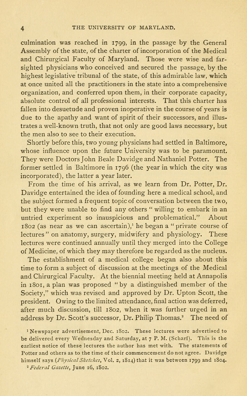 culmination was reached in 1799, in the passage by the General Assembly of the state, of the charter of incorporation of the Medical and Chirurgical Faculty of Maryland. Those were wise and far- sighted physicians who conceived and secured the passage, by the highest legislative tribunal of the state, of this admirable law, which at once united all the practitioners in the state into a comprehensive organization, and conferred upon them, in their corporate capacity, absolute control of all professional interests. That this charter has fallen into desuetude and proven inoperative in the course of years is due to the apathy and want of spirit of their successors, and illus- trates a well-known truth, that not only are good laws necessary, but the men also to see to their execution. Shortly before this, two young physicians had settled in Baltimore, whose influence upon the future University was to be paramount. They were Doctors John Beale Davidge and Nathaniel Potter. The former settled in Baltimore in 1796 (the year in which the city was incorporated), the latter a year later. From the time of his arrival, as we learn from Dr. Potter, Dr. Davidge entertained the idea of founding here a medical school, and the subject formed a frequent topic of conversation between the two, but they were unable to find any others  willing to embark in an untried experiment so inauspicious and problematical. About 1802 (as near as we can ascertain),^ he began a private course of lectures  on anatomy, surgery, midwifery and physiology. These lectures were continued annually until they merged into the College of Medicine, of which they may therefore be regarded as the nucleus. The establishment of a medical college began also about this time to form a subject of discussion at the meetings of the Medical and Chirurgical Faculty. At the biennial meeting held at Annapolis in 1801, apian was proposed by a distinguished member of the Society, which was revised and approved by Dr. Upton Scott, the president. Owing to the limited attendance, final action was deferred, after much discussion, till 1802, when it was further urged in an address by Dr. Scott's successor. Dr. Philip Thomas.^ The need of 1 Newspaper advertisement, Dec. 1802. These lectures were advertised to be delivered every Wednesday and Saturday, at 7 P. M. (Scharf). This is the earliest notice of these lectures the author has met with. The statements of Potter and others as to the time of their commencement do not agree. Davidge himself says {PhysicalSketches, Vol. 2, 1814) that it was between 1799 and 1804. ^Federal Gazette, June 16, 1802.