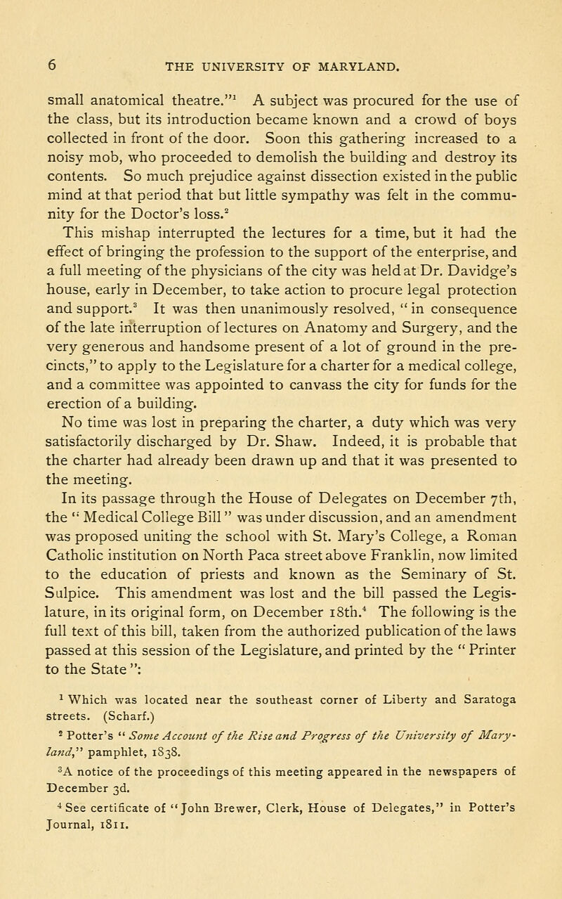 small anatomical theatre.* A subject was procured for the use of the class, but its introduction became known and a crowd of boys collected in front of the door. Soon this gathering increased to a noisy mob, who proceeded to demolish the building and destroy its contents. So much prejudice against dissection existed in the public mind at that period that but little sympathy was felt in the commu- nity for the Doctor's loss.° This mishap interrupted the lectures for a time, but it had the effect of bringing the profession to the support of the enterprise, and a full meeting of the physicians of the city was held at Dr. Davidge's house, early in December, to take action to procure legal protection and support.^ It was then unanimously resolved, in consequence of the late interruption of lectures on Anatomy and Surgery, and the very generous and handsome present of a lot of ground in the pre- cincts, to apply to the Legislature for a charter for a medical college, and a committee was appointed to canvass the city for funds for the erection of a building. No time was lost in preparing the charter, a duty which was very satisfactorily discharged by Dr. Shaw. Indeed, it is probable that the charter had already been drawn up and that it was presented to the meeting. In its passage through the House of Delegates on December 7th, the  Medical College Bill was under discussion, and an amendment was proposed uniting the school with St. Mary's College, a Roman Catholic institution on North Paca street above Franklin, now limited to the education of priests and known as the Seminary of St. Sulpice. This amendment was lost and the bill passed the Legis- lature, in its original form, on December i8th.* The following is the full text of this bill, taken from the authorized publication of the laws passed at this session of the Legislature, and printed by the  Printer to the State : ^ Which was located near the southeast corner of Liberty and Saratoga streets. (Scharf.) ' Potter's  Some Account of the Rise and Progress of the University of Mary- land,'''' pamphlet, 1838. ^A notice of the proceedings of this meeting appeared in the newspapers of December 3d. ■* See certificate of John Brewer, Clerk, House of Delegates, in Potter's Journal, 1811.