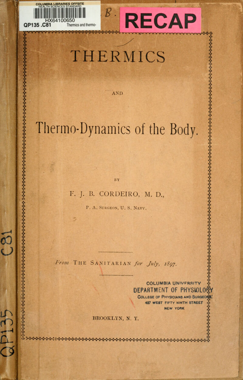 COLUMBIA LIBRARIES OFFSITE HEALTH SCIENCES STANDARD {l||l|ll|lll III ■■ ■■ s t^!JL. RECAP ISt HX64100650 QP135 .C81 Thermics and thermo- THERMICS AND BY F. J. B. CORDEIRO, M. D.. r. A. Surgeon, U.S. Navy from The Sanitarian /or Jjily, i8gy. Thermo-Dynamics of the Body, f ♦ ♦ y y ? ? T t 5* COLUMBIA UNIVFRSITV **♦ DEPARTMENT OF PHYSlOLOfV College of PHYStctANS and Suroeo^' 4ar WEST FIFTY NINTH STREET ♦!« NEW YORK >! BROOKLYN, N. Y. c«:«:»<K*<t»<«<K*<K»*x*<»<»»x»»x»<«<«H«<»«><KK*<:^^^^^