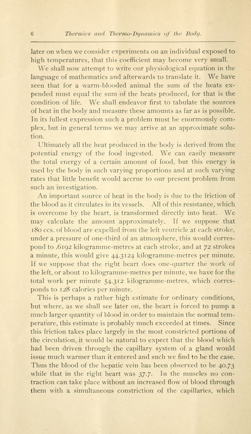 later on when we consider experiments on an individual exposed to high temperatures, that this coefficient may become very small. We shall now attempt to write our physiological equation in the language of mathematics and afterwards to translate it. We have seen that for a warm-blooded animal the sum of the heats ex- pended must equal the sum of the heats produced, for that is the condition of life. We shall endeavor first to tabulate the sources of heat in the body and measure these amounts as far as is possible. In its fullest expression such a problem must be enormously com- plex, but in general terms we may arrive at an approximate solu- tion. Ultimately all the heat produced in the body is derived from the potential energy of the food ingested. We can easily measure the total energy of a certain amount of food, but this energy is used by the body in such varying proportions and at such varying rates that little benefit would accrue to our present problem from such an investigation. An important source of heat in the body is due to the friction of the blood as it circulates in its vessels. All of this resistance, which is overcome by the heart, is transformed directly into heat. We may calculate the amount approximately. If we suppose that 180 CCS. of blood are expelled from the left ventricle at each stroke, under a pressure of one-third of an atmosphere, this would corres- pond to .6192 kilogramme-metres at each stroke, and at ^2 strokes a minute, this would give 44.3124 kilogramme-metres per minute. If we suppose that the right heart does one-cjuarter the work of the left, or about 10 kilogramme-metres per minute, we have for the total work per minute 54.312 kilogramme-metres, which corres- ponds to 128 calories per minute. This is perhaps a rather high estimate for ordinary conditions, but where, as we shall see later on, the heart is forced to pump a much larger cjuantity of blood in order to maintain the normal tem- perature, this estimate is probably much exceeded at times. Since this friction takes place largely in the most constricted portions of the circulation, it would be natural to expect that the blood which had been driven through the capillary system of a gland would issue much warmer than it entered and such we find to be the case. Thus the blood of the hepatic vein has been pbserved to be 40.73 while that in the right heart was 37.7. In the muscles no con- traction can take place without an increased flow of blood through them with a simultaneous constriction of the capillaries, which