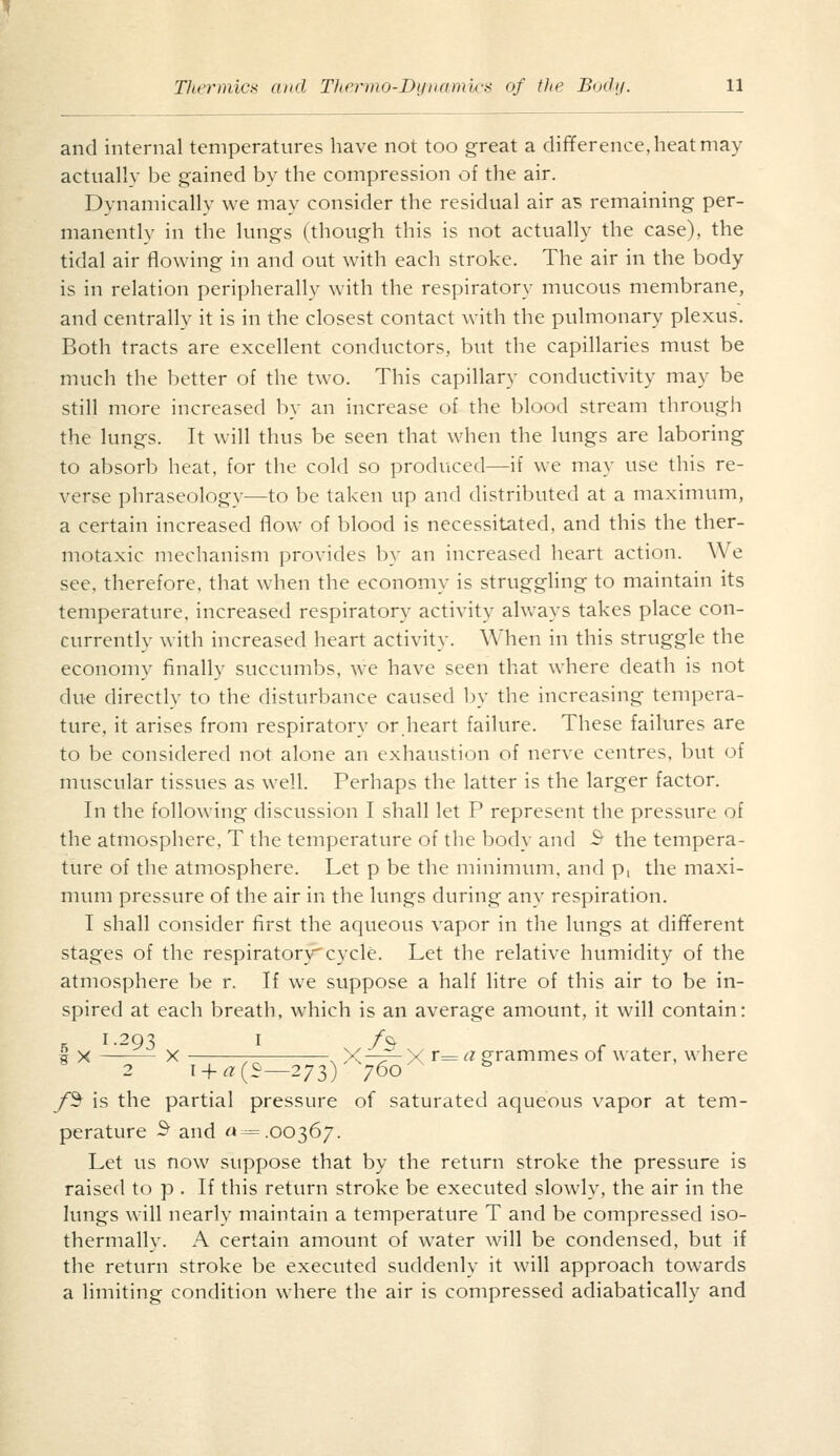 and internal temperatures have not too great a difference, heat may actually be gained by the compression of the air. Dynamically we may consider the residual air as remaining per- manently in the lungs (though this is not actually the case), the tidal air flowing in and out with each stroke. The air in the body is in relation peripherally with the respiratory mucous membrane, and centrally it is in the closest contact with the pulmonary plexus. Both tracts are excellent conductors, but the capillaries must be much the better of the two. This capillary conductivity may be still more increased by an increase of the blood stream through the lungs. It will thus be seen that when the lungs are laboring to absorb heat, for the cold so produced—if we may use this re- verse phraseology—to be taken up and distributed at a maximum, a certain increased flow of blood is necessitated, and this the ther- motaxic mechanism provides by an increased heart action. We see, therefore, that when the economy is struggling to maintain its temperature, increased respiratory activity always takes place con- currently with increased heart activity. When in this struggle the economy finally succumbs, we have seen that where death is not due directly to the disturbance caused by the increasing tempera- ture, it arises from respiratory or.heart failure. These failures are to be considered not alone an exhaustion of nerve centres, but of muscular tissues as well. Perhaps the latter is the larger factor. In the following discussion I shall let P represent the pressure of the atmosphere, T the temperature of the body and 3 the tempera- ture of the atmosphere. Let p be the minimum, and p, the maxi- mum pressure of the air in the lungs during any respiration. I shall consider first the aqueous vapor in the lungs at different stages of the respiratory cycle. Let the relative humidity of the atmosphere be r. If we suppose a half litre of this air to be in- spired at each breath, which is an average amount, it will contain: , 1.293 I /& r 1 § X X , X—:?— X r= (^ grammes of water, where 2 i + a(i—273) 760 *^ /^ is the partial pressure of saturated aqueous vapor at tem- perature S^ and «-= .00367. Let us now suppose that by the return stroke the pressure is raised to p . If this return stroke be executed slowly, the air in the lungs will nearly maintain a temperature T and be compressed iso- thermally. A certain amount of water will be condensed, but if the return stroke be executed suddenly it will approach towards a limiting condition where the air is compressed adiabatically and