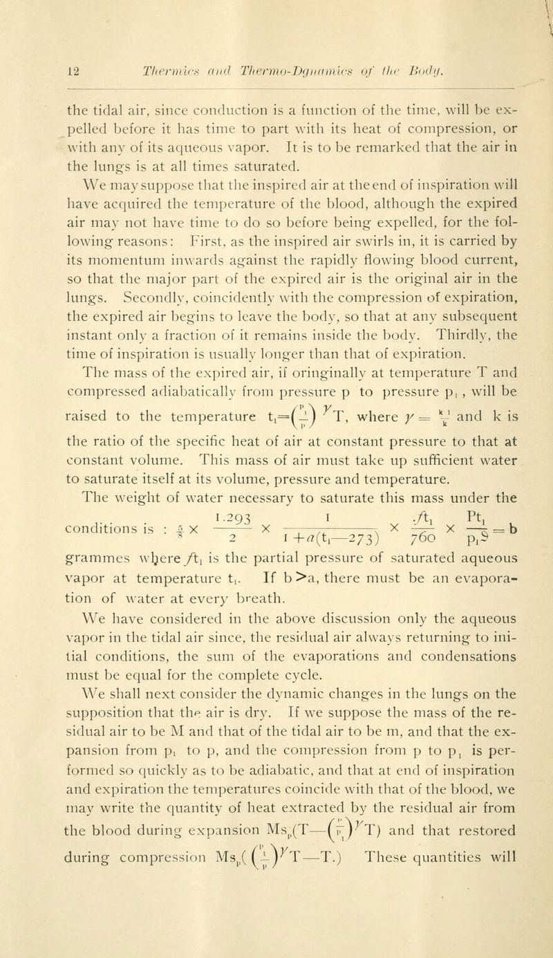 the tidal air, since conduction is a function of the time, will be ex- pelled before it has time to part with its heat of compression, or with any of its aqueous vapor. It is to be remarked that the air in the lungs is at all times saturated. We may suppose that the inspired air at the end of inspiration will have acquired the temperature of the blood, although the expired air may not have time to do so before being expelled, for the fol- lowing reasons: First, as the inspired air swirls in, it is carried by its momentum inwards against the rapidly flowing blood current, so that the major part of the expired air is the original air in the lungs. Secondly, coincidently with the compression of expiration, the expired air begins to leave the body, so that at any subsequent instant only a fraction of it remains inside the body. Thirdly, the time of inspiration is usually longer than that of expiration. The mass of the expired air, if oringinally at temperature T and compressed adiabatically from pressure p to pressure p, , will be raised to the temperature ti=(-!-j T, where y= - and k is the ratio of the specific heat of air at constant pressure to that at constant volume. This mass of air must take up sufificient water to saturate itself at its volume, pressure and temperature. The weight of water necessary to saturate this mass under the 1.293 I -/ti Pt, conditions is : 4 X X —,—— r X ■:-— x —K=h 2 I -|-<7(t,—273) 760 p,S grammes wljere/ti is the partial pressure of saturated aqueous vapor at temperature ti. If b >a, there must be an evapora- tion of water at every breath. We have considered in the above discussion only the aqueous vapor in the tidal air since, the residual air always returning to ini- tial conditions, the sum of the evaporations and condensations must be equal for the complete cycle. We shall next consider the dynamic changes in the lungs on the supposition that the air is dry. If we suppose the mass of the re- sidual air to be M and that of the tidal air to be m, and that the ex- pansion from pi to p, and the compression from p to p, is per- formed so quickly as to be adiabatic. and that at end of inspiration and expiration the temperatures coincide with that of the blood, we may write the quantity of heat extracted by the residual air from the blood during expansion MS|,(T—(i\) T) and that restored during compression Ms^((—j^T—T.) These quantities will