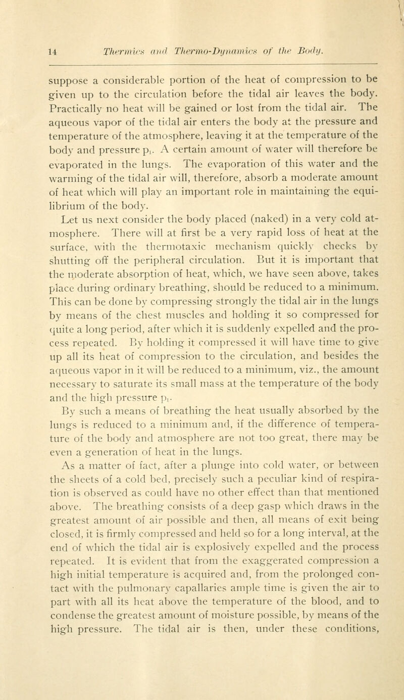 suppose a considerable portion of the heat of compression to be given up to the circulation before the tidal air leaves the body. Practically no heat will be gained or lost from the tidal air. The aqueous vapor of the tidal air enters the body at the pressure and temperature of the atmosphere, leaving it at the temperature of the body and pressure pi. A certain amount of water will therefore be evaporated in the lungs. The evaporation of this water and the warming of the tidal air will, therefore, absorb a moderate amount of heat which will play an important role in maintaining the equi- librium of the body. Let us next consider the body placed (naked) in a very cold at- mosphere. There will at first be a very rapid loss of heat at the surface, with the thermotaxic mechanism quickly checks by shutting ofif the peripheral circulation. But it is important that the moderate absorption of heat, which, we have seen above, takes place during ordinary breathing, should be reduced to a minimum. This can be done by compressing strongly the tidal air in the lungs by means of the chest muscles and holding it so compressed for quite a long period, after which it is suddenly expelled and the pro- cess repeated. By holding it compressed it will have time to give up all its heat of compression to the circulation, and besides the aqueous vapor in it will be reduced to a minimum, viz., the amount necessary to saturate its small mass at the temperature of the body and the high pressure pi- By such a means of breathing the heat usually absorbed by the lungs is reduced to a minimum and, if the difiference of tempera- ture of the body and atmosphere are not too great, there may be even a generation of heat in the lungs. As a matter of fact, after a plunge into cold water, or between the sheets of a cold bed, precisely such a peculiar kind of respira- tion is observed as could have no other effect than that mentioned above. The breathing consists of a deep gasp which draws in the greatest amount of air possible and then, all means of exit being closed, it is firmly compressed and held so for a long interval, at the end of which the tidal air is explosively expelled and the process repeated. It is evident that from the exaggerated compression a high initial temperature is acquired and, from the prolonged con- tact with the pulmonary capallaries ample time is given the air to part with all its heat above the temperature of the blood, and to condense the greatest amount of moisture possible, by means of the high pressure. The tidal air is then, under these conditions,