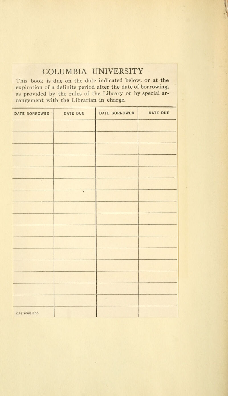 COLUMBIA UNIVERSITY This book is due on the date indicated below, or at the expiration of a definite period after the date of borrowing, as provided by the rules of the Library or by special ar- rangement with the Librarian in charge. DATE BORROWED DATE DUE DATE BORROWED DATE DUE C2Sf638)MS0