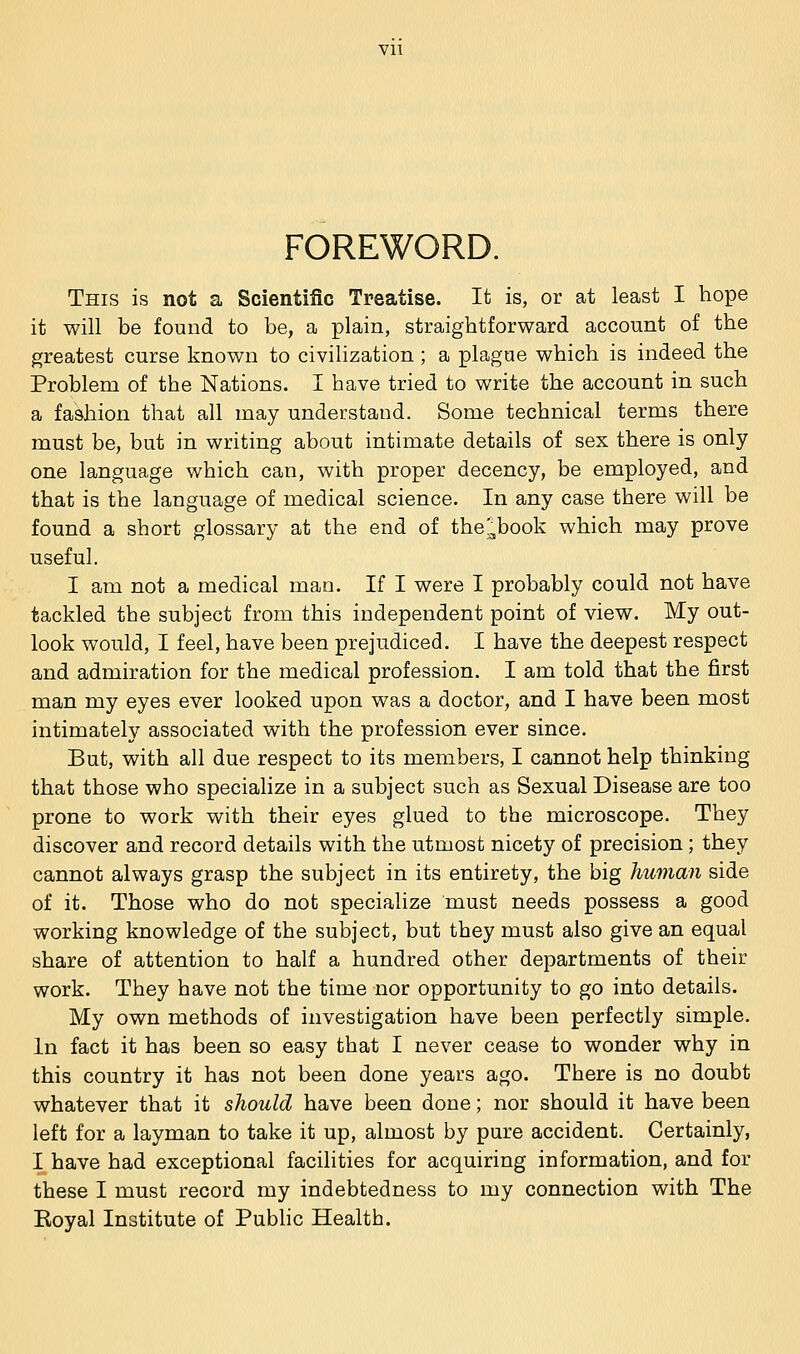 Vll FOREWORD. This is not a Scientific Treatise. It is, or at least I hope it will be found to be, a plain, straightforward account of the greatest curse known to civilization ; a plague which is indeed the Problem of the Nations. I have tried to write the account in such a fashion that all may understand. Some technical terms there must be, but in writing about intimate details of sex there is only one language which can, with proper decency, be employed, and that is the language of medical science. In any case there will be found a short glossary at the end of the'^book which may prove useful. I am not a medical man. If I were I probably could not have tackled the subject from this independent point of view. My out- look would, I feel, have been prejudiced. I have the deepest respect and admiration for the medical profession. I am told that the first man my eyes ever looked upon was a doctor, and I have been most intimately associated with the profession ever since. But, with all due respect to its members, I cannot help thinking that those who specialize in a subject such as Sexual Disease are too prone to work with their eyes glued to the microscope. They discover and record details with the utmost nicety of precision; they cannot always grasp the subject in its entirety, the big human side of it. Those who do not specialize must needs possess a good working knowledge of the subject, but they must also give an equal share of attention to half a hundred other departments of their work. They have not the time nor opportunity to go into details. My own methods of investigation have been perfectly simple. In fact it has been so easy that I never cease to wonder why in this country it has not been done years ago. There is no doubt whatever that it should have been done; nor should it have been left for a layman to take it up, almost by pure accident. Certainly, I have had exceptional facilities for acquiring information, and for these I must record my indebtedness to my connection with The Koyal Institute of PubHc Health.