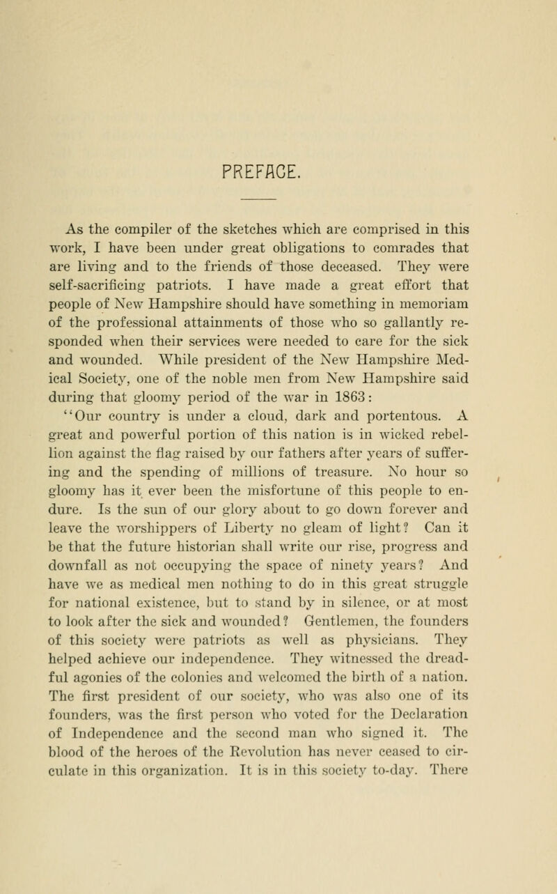 PREFACE. As the compiler of the sketches which are comprised in this work, I have been under great obligations to comrades that are living and to the friends of those deceased. They were self-sacrificing patriots. I have made a great effort that people of New Hampshire should have something in memoriam of the professional attainments of those who so gallantly re- sponded when their services were needed to care for the sick and wounded. While president of the New Hampshire Med- ical Society, one of the noble men from New Hampshire said during that gloomy period of the war in 1863: Our country is under a cloud, dark and portentous. A great and powerful portion of this nation is in wicked rebel- lion against the flag raised by our fathers after years of suffer- ing and the spending of millions of treasure. No hour so gloomy has it ever been the misfortune of this people to en- dure. Is the sun of our glory about to go down forever and leave the worshippers of Liberty no gleam of light? Can it be that the future historian shall write our rise, progress and downfall as not occupying the space of ninety years? And have we as medical men nothing to do in this great struggle for national existence, but to stand by in silence, or at most to look after the sick and wounded ? Gentlemen, the founders of this society were patriots as well as physicians. They helped achieve our independence. They witnessed the dread- ful agonies of the colonies and welcomed the birth of a nation. The first president of our society, who was also one of its founders, was the first person who voted for the Declaration of Independence and the second man who signed it. The blood of the heroes of the Revolution has never ceased to cir- culate in this organization. It is in this society to-day. There