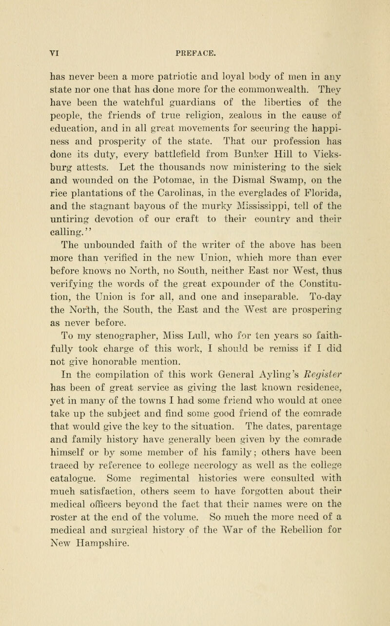 has never been a more patriotic and loyal body of men in any state nor one that has done more for the commonwealth. They have been the watchful guardians of the liberties of the people, the friends of true religion, zealous in the cause of education, and in all great movements for securing the happi- ness and prosperity of the state. That our profession has done its duty, every battlefield from Bunker Hill to Vicks- burg attests. Let the thousands now ministering to the sick and wounded on the Potomac, in the Dismal Swamp, on the rice plantations of the Carolinas, in the everglades of Florida, and the stagnant bayous of the murky Mississippi, tell of the untiring devotion of our craft to their country and their calling.'' The unbounded faith of the writer of the above has been more than verified in the new Union, which more than ever before knows no North, no South, neither East nor West, thus verifying the words of the great expounder of the Constitu- tion, the Union is for all, and one and inseparable. To-day the North, the South, the East and the West are prospering as never before. To my stenographer. Miss Lull, who for ten years so faith- fully took charge of this work, I should be remiss if I did not give honorable mention. In the compilation of this work General Ayling's Register has been of great service as giving the last known residence, yet in many of the towns I had some friend who would at once take up the subject and find some good friend of the comrade that would give the key to the situation. The dates, parentage and family history have generally been given by the comrade himself or by some member of his family; others have been traced by reference to college necrology as well as the college catalogue. Some regimental histories were consulted with much satisfaction, others seem to have forgotten about their medical officers beyond the fact that their names were on the roster at the end of the volume. So much the more need of a medical and surgical history of the War of the Rebellion for New Hampshire.