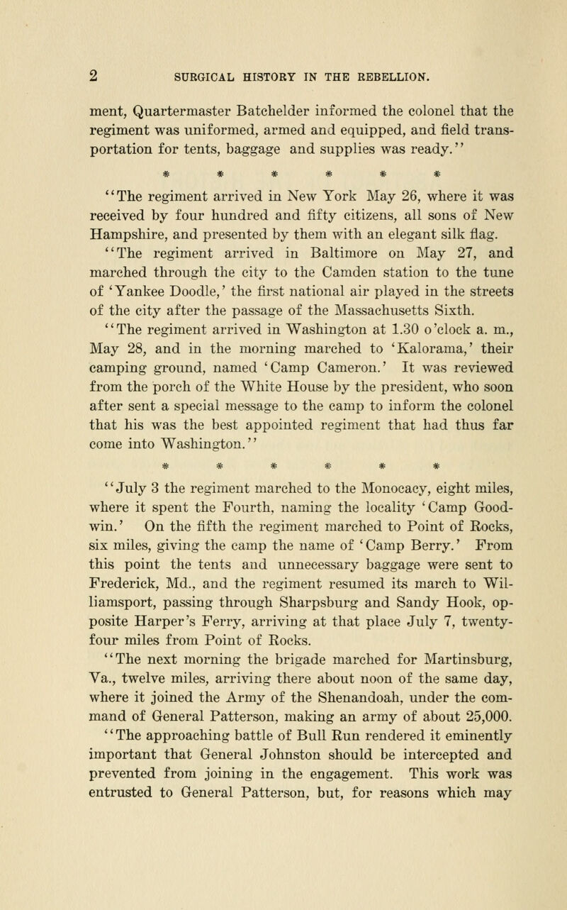 ment, Quartermaster Batchelder informed the colonel that the regiment was uniformed, armed and equipped, and field trans- portation for tents, baggage and supplies was ready.'' The regiment arrived in New York May 26, where it was received by four hundred and fifty citizens, all sons of New Hampshire, and presented by them with an elegant silk flag. The regiment arrived in Baltimore on May 27, and marched through the city to the Camden station to the tune of ' Yankee Doodle,' the first national air played in the streets of the city after the passage of the Massachusetts Sixth. The regiment arrived in Washington at 1.30 o'clock a. m., May 28, and in the morning marched to 'Kalorama,' their camping ground, named 'Camp Cameron.' It was reviewed from the porch of the White House by the president, who soon after sent a special message to the camp to inform the colonel that his was the best appointed regiment that had thus far come into Washington. '' July 8 the regiment marched to the Monocacy, eight miles, where it spent the Fourth, naming the locality 'Camp Good- win.' On the fifth the regiment marched to Point of Rocks, six miles, giving the camp the name of ' Camp Berry.' From this point the tents and unnecessary baggage were sent to Frederick, Md., and the regiment resumed its march to Wil- liamsport, passing through Sharpsburg and Sandy Hook, op- posite Harper's Ferry, arriving at that place July 7, twenty- four miles from Point of Rocks. The next morning the brigade marched for Martinsburg, Va., twelve miles, arriving there about noon of the same day, where it joined the Army of the Shenandoah, under the com- mand of General Patterson, making an army of about 25,000. '' The approaching battle of Bull Run rendered it eminently important that General Johnston should be intercepted and prevented from joining in the engagement. This work was entrusted to General Patterson, but, for reasons which may