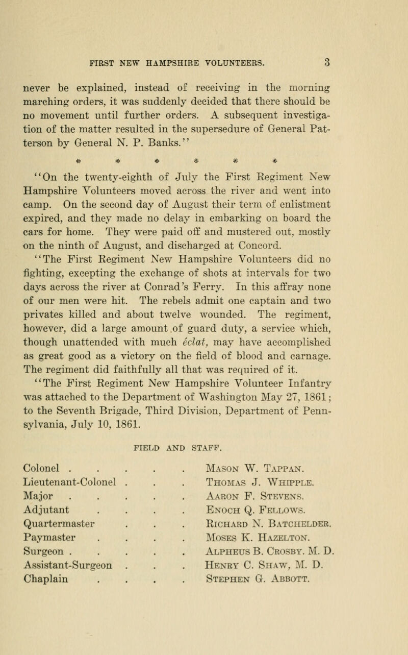 never be explained, instead of receiving in the morning marching orders, it was suddenly decided that there should be no movement until further orders. A subsequent investiga- tion of the matter resulted in the supersedure of General Pat- terson by General N. P. Banks. ****** ''On the twenty-eighth of July the First Regiment New Hampshire Volunteers moved across the river and went into camp. On the second day of August their term of enlistment expired, and they made no delay in embarking on board the cars for home. They were paid off and mustered out, mostly on the ninth of August, and discharged at Concord. The First Regiment New Hampshire Volunteers did no fighting, excepting the exchange of shots at intervals for two days across the river at Conrad's Ferry. In this affray none of our men were hit. The rebels admit one captain and two privates killed and about twelve wounded. The regiment, however, did a large amount .of guard duty, a service which, though unattended with much eclat, may have accomplished as great good as a victory on the field of blood and carnage. The regiment did faithfully all that was required of it. The First Regiment New Hampshire Volunteer Infantry was attached to the Department of Washington May 27, 1861; to the Seventh Brigade, Third Division, Department of Penn- sylvania, July 10, 1861. FIELD AND STAFF. Colonel . Lieutenant-Colonel Major Adjutant Quartermaster Paymaster Surgeon . Assistant-Surgeon Chaplain Mason W. Tappan. Thomas J. Whipple. Aaron F. Stevens. Enoch Q. Fellows. Richard N. Batchelder. ]\IosES K. Hazelton. Alpheus B. Crosby. M. D. Henry C. Shaw, M. D. Stephen G. Abbott.