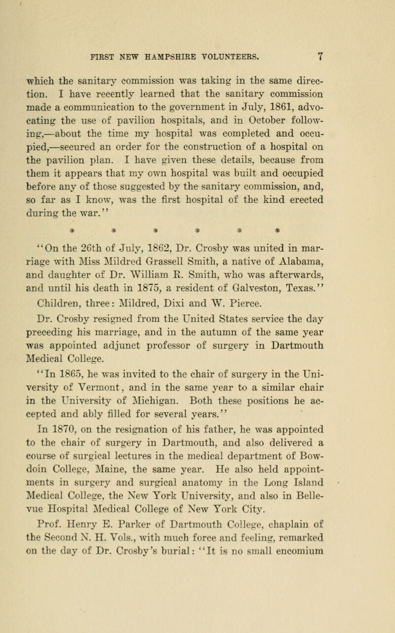 which the sanitary cominission was taking in the same direc- tion. I have recently learned that the sanitary commission made a communication to the government in July, 1861, advo- cating the use of pavilion hospitals, and in October follow- ing,—about the time my hospital was completed and occu- pied,—secured an order for the construction of a hospital on the pavilion plan. I have given these details, because from them it appears that my own hospital was built and occupied before any of those suggested by the sanitary commission, and, so far as I know, was the first hospital of the kind erected during the war.'' On the 26th of July, 1862, Dr. Crosby was united in mar- riage with Mss Mildred Grassell Smith, a native of Alabama, and daughter of Dr. William E. Smith, who was afterwards, and until his death in 1875, a resident of Galveston, Texas. Children, three: Mildred, Dixi and W. Pierce. Dr. Crosby resigned from the United States service the day preceding his marriage, and in the autumn of the same year was appointed adjunct professor of surgery in Dartmouth Medical College. '' In 1865, he was invited to the chair of surgery in the Uni- versity of Vermont, and in the same year to a similar chair in the University of Michigan. Both these positions he ac- cepted and ably filled for several years. In 1870, on the resignation of his father, he was appointed to the chair of surgery in Dartmouth, and also delivered a course of surgical lectures in the medical department of Bow- doin College, Maine, the same year. He also held appoint- ments in surgery and surgical anatomy in the Long Island Medical College, the New York University, and also in Belle- vue Hospital Medical College of New York City. Prof. Henry E. Parker of Dartmouth College, chaplain of the Second N. H. Vols., with much force and feeling, remarked on the day of Dr. Crosby's burial: It is no small encomium