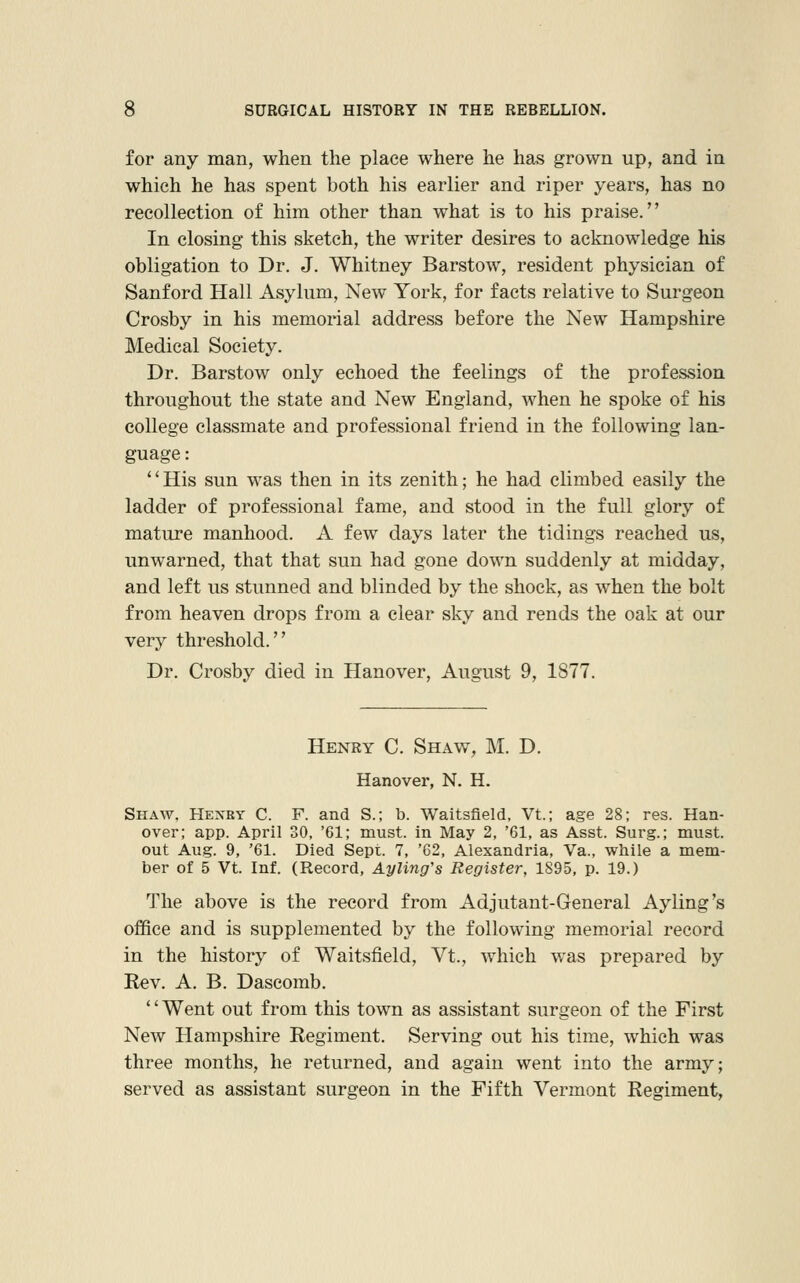 for any man, when the place where he has grown up, and in which he has spent both his earlier and riper years, has no recollection of him other than what is to his praise. In closing this sketch, the writer desires to acknowledge his obligation to Dr. J. Whitney Barstow, resident physician of Sanford Hall Asylum, New York, for facts relative to Surgeon Crosby in his memorial address before the New Hampshire Medical Society. Dr. Barstow only echoed the feelings of the profession throughout the state and New England, when he spoke of his college classmate and professional friend in the following lan- guage : His sun was then in its zenith; he had climbed easily the ladder of professional fame, and stood in the full glory of mature manhood. A few days later the tidings reached us, unwarned, that that sun had gone down suddenly at midday, and left us stunned and blinded by the shock, as when the bolt from heaven drops from a clear sky and rends the oak at our very threshold. Dr. Crosby died in Hanover, August 9, 1877. Henry C. Shaw, M. D. Hanover, N. H. Shaw. Hexrt C. F. and S.; b. Waitsfield, Vt.; age 28; res. Han- over; app. April 30, '61; must, in May 2, '61, as Asst. Surg.; must, out Aug. 9, '61. Died Sept. 7, 'C2, Alexandria, Va., while a mem- ber of 5 Vt. Inf. (Record, Ayling's Register, 1895, p. 19.) The above is the record from Adjutant-General Ayling's office and is supplemented by the following memorial record in the history of Waitsfield, Vt., which was prepared by Eev. A. B. Dascomb. '' Went out from this town as assistant surgeon of the First New Hampshire Regiment. Serving out his time, which was three months, he returned, and again went into the army; served as assistant surgeon in the Fifth Vermont Regiment,