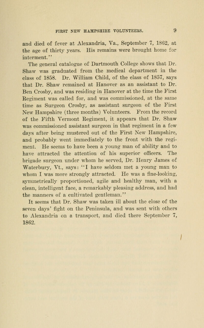 and died of fever at Alexandria, Va., September 7, 1862, at the age of thirty years. His remains were brought home for interment.'' The general catalogue of Dartmouth College shows that Dr. Shaw was graduated from the medical department in the class of 1858. Dr. William Child, of the class of 1857, says that Dr. Shaw remained at Hanover as an assistant to Dr. Ben Crosby, and was residing in Hanover at the time the First Regiment was called for, and was commissioned, at the same time as Surgeon Crosby, as assistant surgeon of the First New Hampshire (three months) Volunteers. From the record of the Fifth Vermont Regiment, it appears that Dr. Shaw was commissioned assistant surgeon in that regiment in a few days after being mustered out of the First New Hampshire, and probably went immediately to the front with the regi- ment. He seems to have been a young man of ability and to have attracted the attention of his superior officers. The brigade surgeon under whom he served, Dr. Henry James of Waterbury, Vt., says: I have seldom met a young man to whom I was more strongly attracted. He was a fine-looking, symmetrically proportioned, agile and healthy man, with a clean, intelligent face, a remarkably pleasing address, and had the manners of a cultivated gentleman. It seems that Dr. Shaw was taken ill about the close of the seven days' fight on the Peninsula, and was sent with others to Alexandria on a transport, and died there September 7, 1862. /