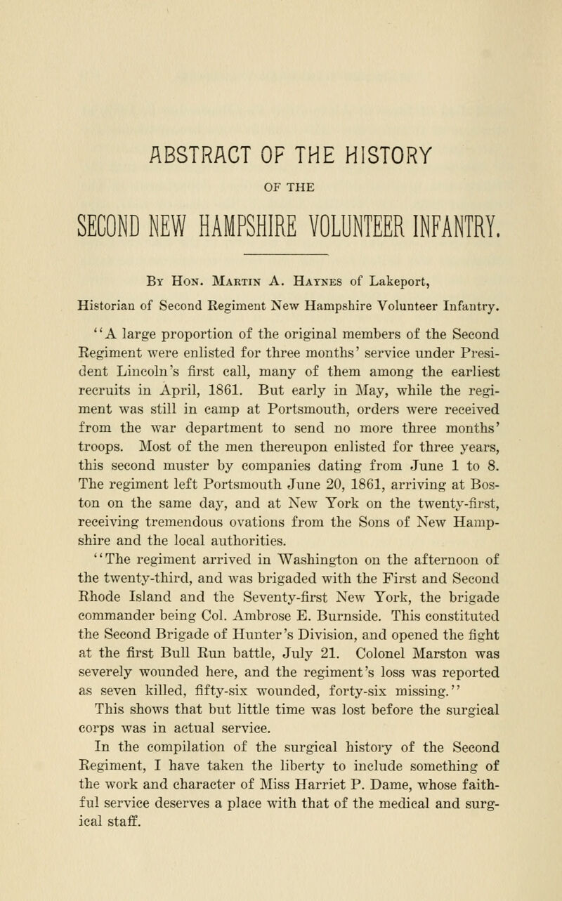 ABSTRACT OF THE HISTORY OF THE SECOND NEW HAMPSHIRE VOLUNTEER INFANTRY. By Hon. Martin A. Haynes of Lakeport, Historian of Second Regiment New Hampshire Volunteer Infantry. A large proportion of the original members of the Second Kegiment were eolisted for three months' service under Presi- dent Lincoln's first call, many of them among the earliest recruits in April, 1861. But early in IMay, while the regi- ment was still in camp at Portsmouth, orders were received from the war department to send no more three months' troops. Most of the men thereupon enlisted for three years, this second muster by companies dating from June 1 to 8. The regiment left Portsmouth June 20, 1861, arriving at Bos- ton on the same day, and at New York on the twenty-first, receiving tremendous ovations from the Sons of New Hamp- shire and the local authorities. ''The regiment arrived in Washington on the afternoon of the twenty-third, and was brigaded with the First and Second Rhode Island and the Seventy-first New York, the brigade commander being Col. Ambrose E. Burnside. This constituted the Second Brigade of Hunter's Division, and opened the fight at the first Bull Run battle, July 21. Colonel Marston was severely wounded here, and the regiment's loss was reported as seven killed, fifty-six wounded, forty-six missing. This shows that but little time was lost before the surgical corps was in actual service. In the compilation of the surgical history of the Second Regiment, I have taken the liberty to include something of the work and character of Miss Harriet P. Dame, whose faith- ful service deserves a place with that of the medical and surg- ical staff.