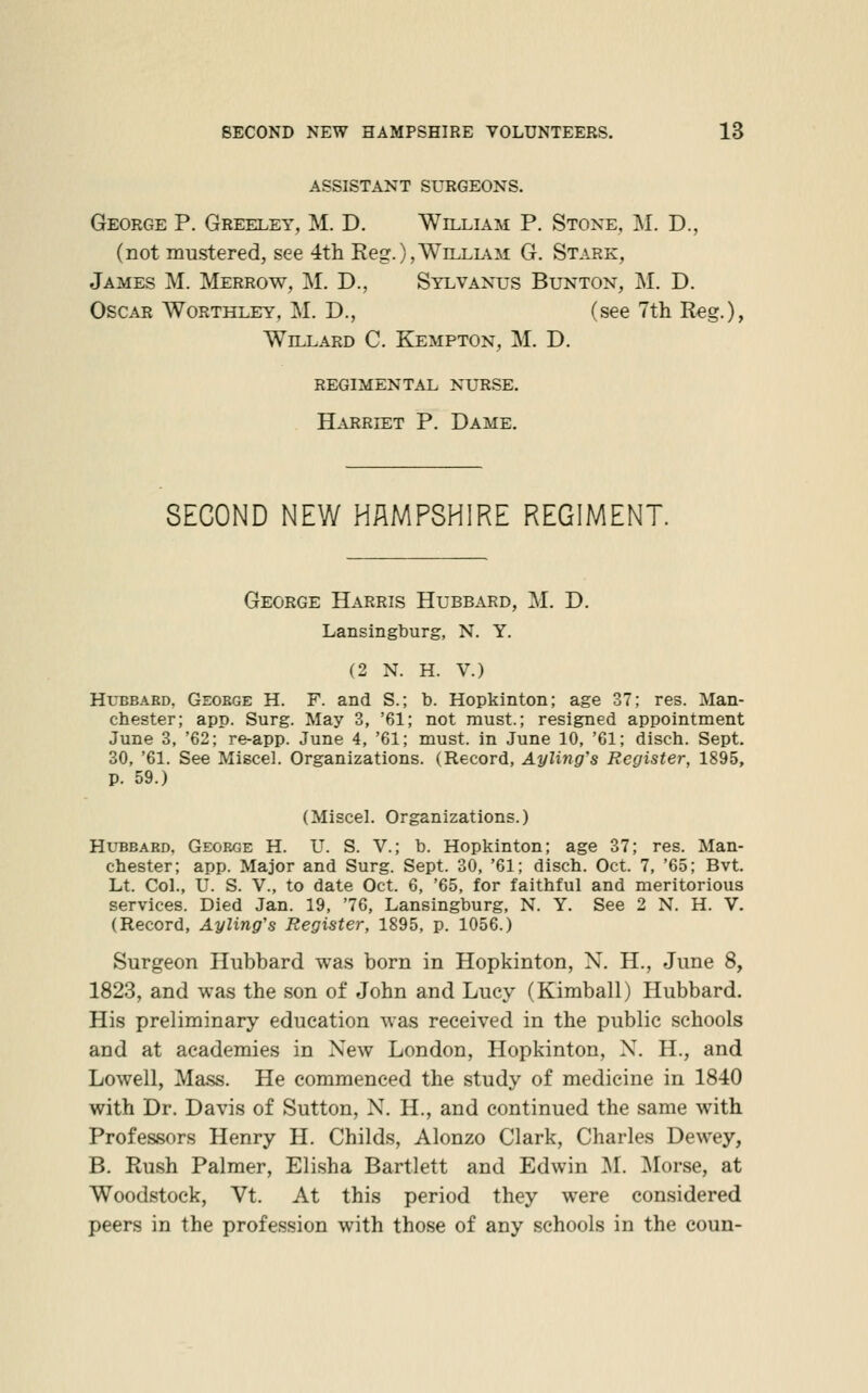 ASSISTANT SURGEONS. George P. Greeley, M. D. William P. Stone, j\I. D., (not mustered, see 4th Reg.),William G. Stark, James M. Merrow, M. D., Sylvanus Bunton, M. D. Oscar Worthley, M. D., (see 7th Reg.), Willard C. Kempton, M. D. regimental nurse. H.VRRIET P. Dame. SECOND NEW HAMPSHIRE REGIMENT. George Harris Hubbard, M. D. Lansingburg, N. Y. (2 N. H. V.) HuBBAKD, Geoege H. F. and S.; b. Hopkinton; age 37; res. Man- chester; app. Surg. May 3, '61; not must.; resigned appointment June 3, '62; re-app. June 4, '61; must, in June 10, '61; disch. Sept. 30, '61. See Miscel. Organizations. (Record, Ayling's Register, 1895, p. 59.) (Miscel. Organizations.) Hubbard, George H. U. S. V.; b. Hopkinton; age 37; res. Man- chester; app. Major and Surg. Sept. 30, '61; disch. Oct. 7, '65; Bvt. Lt. CoL, U. S. v., to date Oct. 6, '65, for faithful and meritorious services. Died Jan. 19, '76, Lansingburg, N. Y. See 2 N. H. V. (Record, Ayling's Register, 1895, p. 1056.) Surgeon Hubbard was born in Hopkinton, N. H., June 8, 1823, and was the son of John and Lucy (Kimball) Hubbard. His preliminary education was received in the public schools and at academies in New London, Hopkinton, N. H., and Lowell, Mass. He commenced the study of medicine in 1840 with Dr. Davis of Sutton, N. H., and continued the same with Professors Henry H. Childs, Alonzo Clark, Charles Dewey, B. Rush Palmer, Elisha Bartlett and Edwin M. Morse, at Woodstock, Vt. At this period they were considered peers in the profession with those of any schools in the coun-