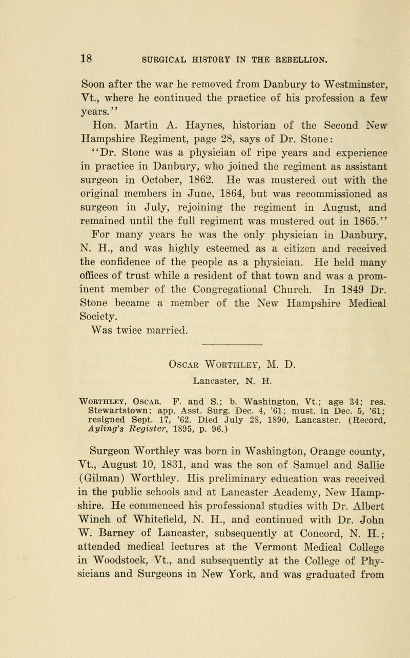 Soon after the war he removed from Danbury to Westminster, Vt., where he continued the practice of his profession a few years.'' Hon. Martin A. Haynes, historian of the Second New Hampshire Regiment, page 28, says of Dr. Stone: Dr. Stone was a physician of ripe years and experience in practice in Danbury, who joined the regiment as assistant surgeon in October, 1862. He was mustered out with the original members in June, 1864, but was recommissioned as surgeon in July, rejoining the regiment in August, and remained until the full regiment was mustered out in 1865. For many years he was the only physician in Danbury, N. H., and was highly esteemed as a citizen and received the confidence of the people as a physician. He held many offices of trust while a resident of that town and was a prom- inent member of the Congregational Church. In 1849 Dr. Stone became a member of the New Hampshire Medical Society. Was twice married. Oscar Worthley, M. D. Lancaster, N. H. WoETirLEY, Oscar. F. and S.; b. Washington, Vt; age 34; res. Stewartstown; app. Asst. Surg. Dec. 4, '61; must, in Dec. 5, '61; resigned Sept. 17, '62. Died July 2S, 1890, Lancaster. (Record, Ayling's Register, 1895, p. 96.) Surgeon Worthley was born in Washington, Orange county, Vt., August 10, 1831, and was the son of Samuel and Sallie (Oilman) Worthley. His preliminary education was received in the public schools and at Lancaster Academy, New Hamp- shire. He commenced his professional studies with Dr. Albert Winch of Whitefield, N. H., and continued with Dr. John W. Barney of Lancaster, subsequently at Concord, N. H.; attended medical lectures at the Vermont Medical College in Woodstock, Vt., and subsequently at the College of Phy- sicians and Surgeons in New York, and was graduated from