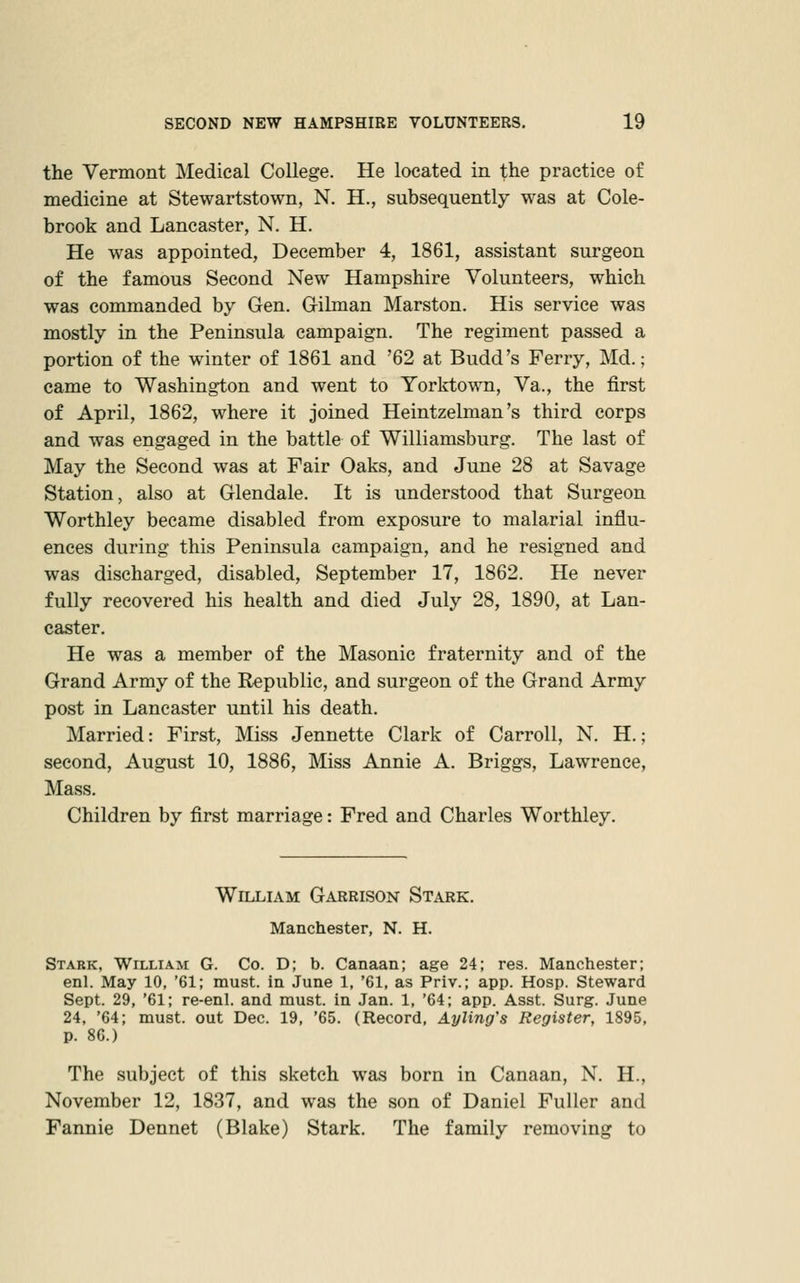 the Vermont Medical College. He located in the practice of medicine at Stewartstown, N. H., subsequently was at Cole- brook and Lancaster, N. H. He was appointed, December 4, 1861, assistant surgeon of the famous Second New Hampshire Volunteers, which was commanded by Gen. G-ilman Marston. His service was mostly in the Peninsula campaign. The regiment passed a portion of the winter of 1861 and '62 at Budd's Ferry, Md.; came to Washington and went to Yorktown, Va., the first of April, 1862, where it joined Heintzelman's third corps and was engaged in the battle of Williamsburg. The last of May the Second was at Fair Oaks, and June 28 at Savage Station, also at Glendale. It is understood that Surgeon Worthley became disabled from exposure to malarial influ- ences during this Peninsula campaign, and he resigned and was discharged, disabled, September 17, 1862. He never fully recovered his health and died July 28, 1890, at Lan- caster. He was a member of the Masonic fraternity and of the Grand Army of the Republic, and surgeon of the Grand Army post in Lancaster until his death. Married: First, Miss Jennette Clark of Carroll, N. H.; second, August 10, 1886, Miss Annie A. Briggs, Lawrence, Mass. Children by first marriage: Fred and Charles Worthley. William Garrison Stark. Manchester, N. H. Stabk, William G. Co. D; b. Canaan; age 24; res. Manchester; enl. May 10, '61; must, in June 1, '61, as Priv.; app. Hosp. Steward Sept. 29, '61; re-enl. and must, in Jan. 1, '64; app. Asst. Surg. June 24, '64; must, out Dec. 19, '65. (Record, Ayling's Register, 1895, p. 86.) The subject of this sketch was born in Canaan, N. H., November 12, 1837, and was the son of Daniel Fuller and Fannie Dennet (Blake) Stark. The family removing to