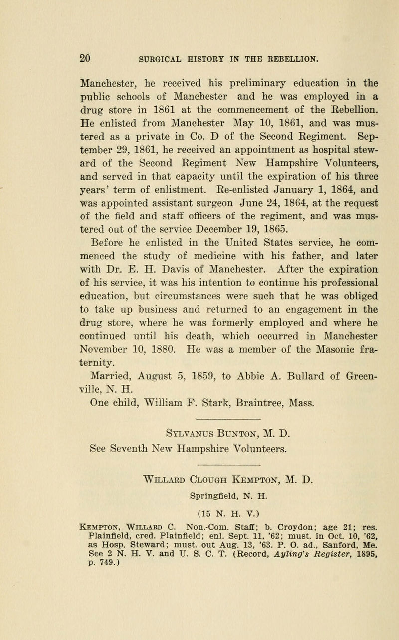 Manehester, he received his preliminary education in the public schools of Manchester and he was employed in a drug store in 1861 at the commencement of the Rebellion. He enlisted from Manchester May 10, 1861, and was mus- tered as a private in Co. D of the Second Regiment. Sep- tember 29, 1861, he received an appointment as hospital stew- ard of the Second Regiment New Hampshire Volunteers, and served in that capacity until the expiration of his three years' term of enlistment. Re-enlisted January 1, 1864, and was appointed assistant surgeon June 24, 1864, at the request of the field and staff officers of the regiment, and was mus- tered out of the service December 19, 1865. Before he enlisted in the United States service, he com- menced the study of medicine with his father, and later with Dr. E. H. Davis of Manchester. After the expiration of his service, it was his intention to continue his professional education, but circumstances were such that he was obliged to take up business and returned to an engagement in the drug store, where he was formerly employed and where he continued until his death, which occurred in Manchester November 10, 1880. He was a member of the Masonic fra- ternity. Married, August 5, 1859, to Abbie A. Bullard of Green- ville, N. H. One child, William F. Stark, Braintree, Mass. Sylvanus Bunton, M. D. See Seventh New Hampshire Volunteers. WiLLARD ClOUGH KeMPTON, M. D. Springfield, N. H. (15 N. H. V.) Kempton, Willard C. Non.-Com. Staff; b. Croydon; age 21; res. Plainfield, cred. Plainfield; enl. Sept. 11. '62; must, in Oct. 10, '62, as Hosp. Steward; must, out Aug. 13, '63. P. O. ad., Sanford, Me. See 2 N. H. V. and U. S. C. T. (Record, Ayling's Register, 1895, p. 749.)