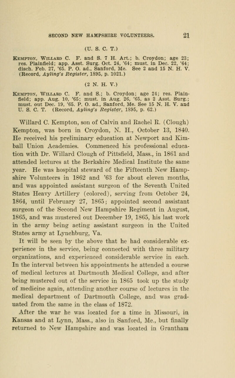 (U. S. C. T.) Kemptox. Willaed C. F. and S. 7 H. Art.; b. Croydon; age 23; res. Plainfield; app. Asst. Surg. Oct. 24, '64; must, in Dec. 22, '64; disch. Feb. 27, '65. P. O. ad., Sanford, Me. See 2 and 15 N. H. V. (Record, Ayling's Register, 1895, p. 1021.) (2 N. H. V.) Kemptox, Willabd C. F. and S.; b. Croydon; age 24; res. Plain- field; app. Aug. 10, '65; must, in Aug. 26, '65, as 2 Asst. Surg.; must, out Dec. 19, '65. P. O. ad., Sanford, Me. See 15 N. H. V. and U. S. C. T. (Record, Ayling's Register, 1895, p. 62.) Willard C. Kempton, son of Calvin and Rachel R. (Clough) Kempton, was born in Croydon, N. H., October 13, 1840. He received his preliminary education at Newport and Kim- ball Union Academies. Commenced his professional educa- tion with Dr. Willard Clough of Pittsfield, Mass., in 1861 and attended lectures at the Berkshire Medical Institute the same year. He was hospital steward of the Fifteenth New Hamp- shire Volunteers in 1862 and '63 for about eleven months, and was appointed assistant surgeon of the Seventh United States Hea\y Artillery (colored), serving from October 24, 1864, until February 27, 1865; appointed second assistant surgeon of the Second New Hampshire Regiment in August, 1865, and was mustered out December 19, 1865, his last work in the army being acting assistant surgeon in the United States army at Lynchburg, Va. It will be seen by the above that he had considerable ex- perience in the service, being connected with three military organizations, and experienced considerable service in each. In the interval between his appointments he attended a course of medical lectures at Dartmouth Medical College, and after being mustered out of the service in 1865 took up the study of medicine again, attending another course of lectures in the medical department of Dartmouth College, and was grad- uated from the same in the class of 1872. After the war he was located for a time in Missouri, in Kansas and at Lynn, Mass., also in Sanford, Me., but finally returned to New Hampshire and was located in Grantham