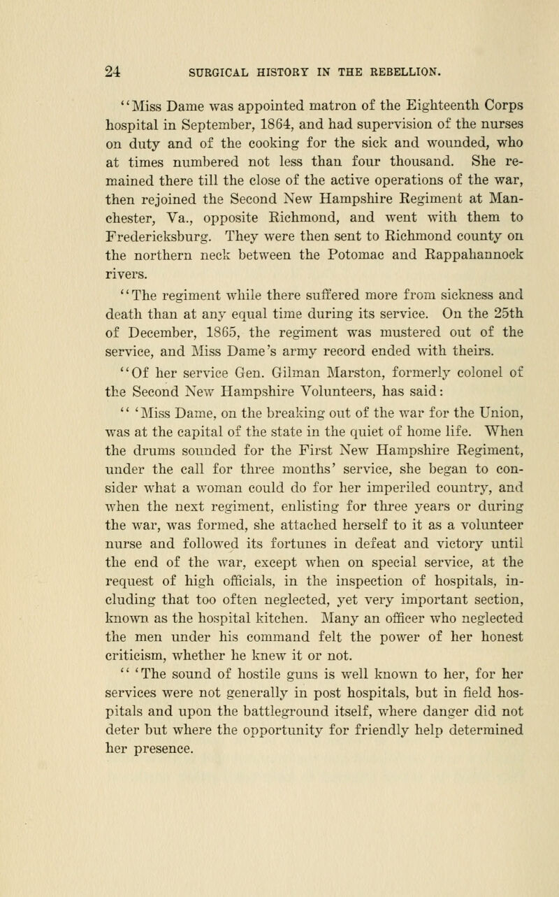 '' Miss Dame was appointed matron of the Eighteenth Corps hospital in September, 1864, and had supervision of the nurses on duty and of the cooking for the sick and wounded, who at times numbered not less than four thousand. She re- mained there till the close of the active operations of the war, then rejoined the Second New Hampshire Regiment at Man- chester, Va., opposite Richmond, and went with them to Fredericksburg. They were then sent to Richmond county on the northern neck between the Potomac and Rappahannock rivers. The regiment while there suffered more from sickness and death than at any equal time during its service. On the 25th of December, 1865, the regiment was mustered out of the service, and Miss Dame's army record ended with theirs. Of her service Gen. Gilm^an Marston, formerly colonel of the Second New Hampshire Volunteers, has said:  'Miss Dame, on the breaking out of the war for the Union, was at the capital of the state in the quiet of home life. When the drums sounded for the First New Hampshire Regiment, under the call for three months' service, she began to con- sider what a woman could do for her imperiled country, and when the next regiment, enlisting for three years or during the war, was formed, she attached herself to it as a volunteer nurse and followed its fortunes in defeat and victory until the end of the war, except when on special service, at the request of high officials, in the inspection of hospitals, in- cluding that too often neglected, yet very important section, known as the hospital kitchen. Many an officer who neglected the men under his command felt the power of her honest criticism, whether he knew it or not.  'The sound of hostile guns is well known to her, for her services were not generally in post hospitals, but in field hos- pitals and upon the battleground itself, where danger did not deter but where the opportunity for friendly help determined her presence.