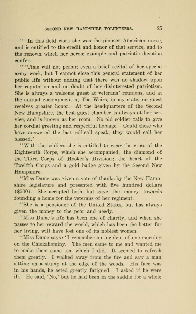  'In this field work she was the pioneer American nurse, and is entitled to the credit and honor of that service, and to the renown which her heroic example and patriotic devotion confer. '* 'Time will not permit even a brief recital of her special army w^ork, but I cannot close this general statement of her public life without adding that there was no shadow upon her reputation and no doubt of her disinterested patriotism. She is always a welcome guest at veterans' reunions, and at the annual encampment at The Weirs, in my state, no guest receives greater honor. At the headquarters of the Second New Hampshire, the best guest chamber is always at her ser- vice, and is Imown as her room. No old soldier fails to give her cordial greeting and respectful homage. Could those who have answered the last roll-call speak, they would call her blessed.' With the soldiers she is entitled to wear the cross of the Eighteenth Corps, w^hich she accompanied; the diamond of the Third Corps of Hooker's Division; the heart of the Twelfth Corps and a gold badge given by the Second New Hampshire. ' * Miss Dame was given a vote of thanks by the New Hamp- shire legislature and presented with five hundred dollars ($500). She accepted both, but gave the money towards founding a home for the veterans of her regiment. She is a pensioner of the United States, but has always given the money to the poor and needy. Miss Dame's life has been one of charity, and when she passes to her reward the world, which has been the better for her living, will have lost one of its noblest women. Miss Dame says: 'I remember an incident of one morning on the Chickahominy. The men came to me and v/anted me to make them some tea, which I did. It seemed to refresh them greatly. I walked away from the fire and saw a man sitting on a stump at the edge of the woods. His face was in his hands, he acted greatly fatigued. I asked if he were ill. He said, 'No,' but he had been in the saddle for a whole