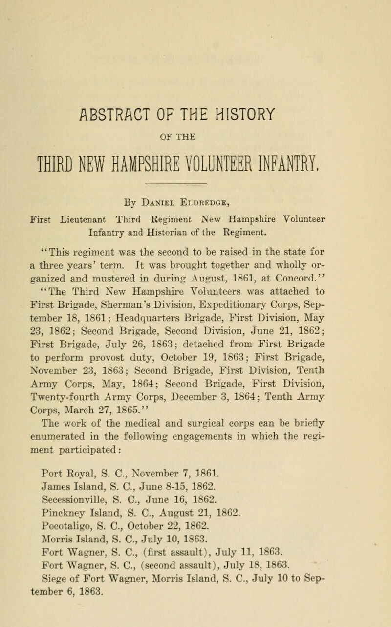 ABSTRACT OF THE HISTORY OF THE THIRD NEW HAMPSHIRE VOLUNTEER INFANTRY, By Daniel Eldredge, First Lieutenant Third Regiment New Hampshire Volunteer Infantry and Historian of the Regiment. This regiment was the second to be raised in the state for a three years' term. It was brought together and wholly or- ganized and mustered in during August, 1861, at Concord. The Third New Hampshire Volunteers was attached to First Brigade, Sherman's Division, Expeditionary Corps, Sep- tember 18, 1861; Headquarters Brigade, First Division, May 23, 1862; Second Brigade, Second Division, June 21, 1862; First Brigade, July 26, 1863; detached from First Brigade to perform provost duty, October 19, 1863; First Brigade, November 23, 1863; Second Brigade, First Division, Tenth Army Corps, May, 1864; Second Brigade, First Division, Twenty-fourth Army Corps, December 3, 1864; Tenth Army Corps, March 27, 1865. The work of the medical and surgical corps can be briefly enumerated in the following engagements in which the regi- ment participated: Port Royal, S. C, November 7, 1861. James Island, S. C, June 8-15, 1862. Seeessionville, S. C, June 16, 1862. Pinckney Island, S. C, August 21, 1862. Pocotaligo, S. C, October 22, 1862. Morris Island, S. C, July 10, 1863. Fort Wagner, S. C, (first assault), July 11, 1863. Fort Wagner, S. C, (second assault), July 18, 1863. Siege of Fort Wagner, Morris Island, S. C, July 10 to Sep-