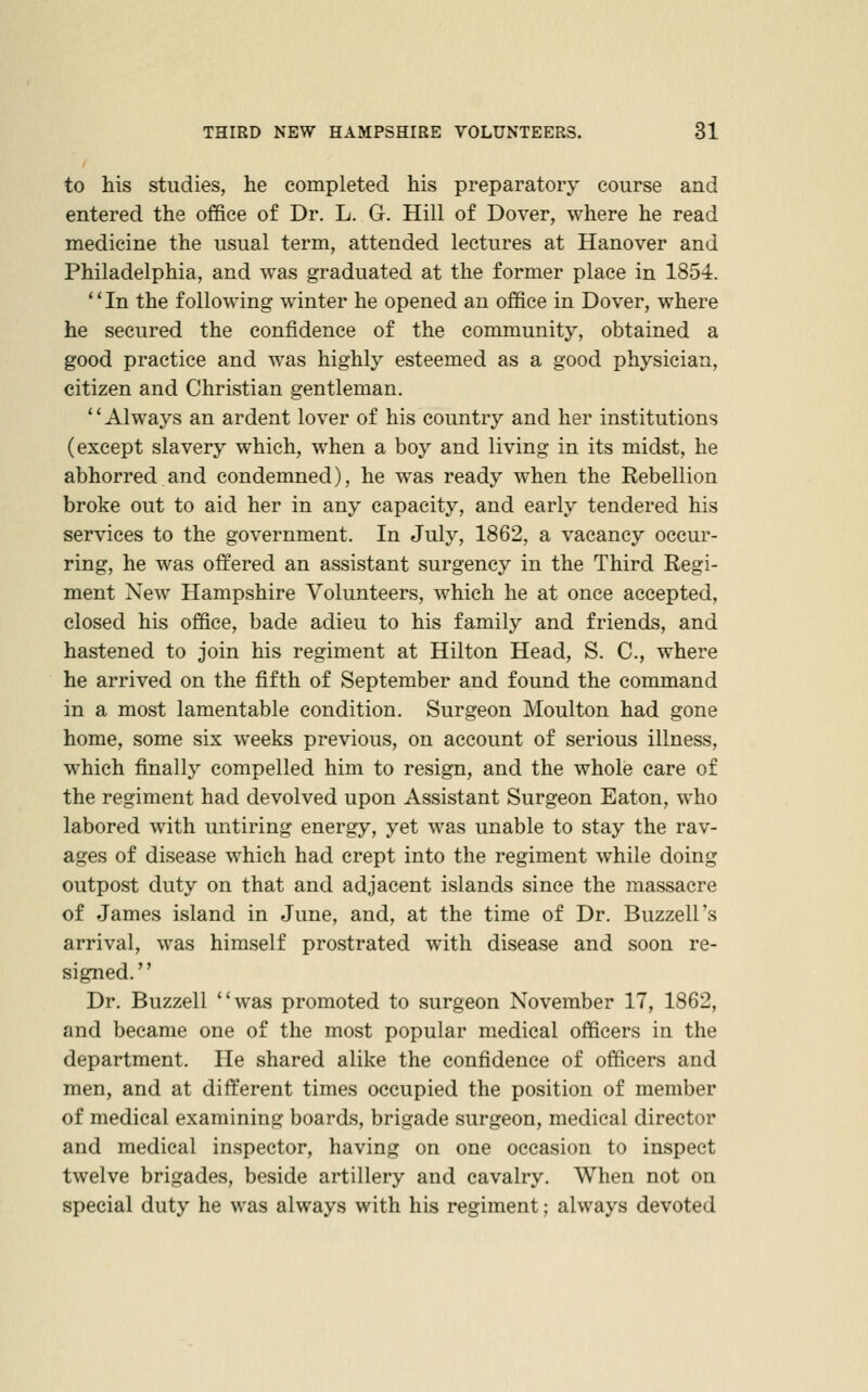 to his studies, he completed his preparatory course and entered the office of Dr. L. G. Hill of Dover, where he read medicine the usual term, attended lectures at Hanover and Philadelphia, and was graduated at the former place in 1854. '' In the following winter he opened an office in Dover, where he secured the confidence of the community, obtained a good practice and was highly esteemed as a good physician, citizen and Christian gentleman. Always an ardent lover of his country and her institutions (except slavery which, when a boy and living in its midst, he abhorred and condemned), he was ready when the Rebellion broke out to aid her in any capacity, and early tendered his services to the government. In July, 1862, a vacancy occur- ring, he was offered an assistant surgency in the Third Regi- ment New Hampshire Volunteers, which he at once accepted, closed his office, bade adieu to his family and friends, and hastened to join his regiment at Hilton Head, S. C, where he arrived on the fifth of September and found the command in a most lamentable condition. Surgeon Moulton had gone home, some six weeks previous, on account of serious illness, which finally compelled him to resign, and the whole care of the regiment had devolved upon Assistant Surgeon Eaton, who labored with untiring energy, yet was unable to stay the rav- ages of disease which had crept into the regiment while doing outpost duty on that and adjacent islands since the massacre of James island in June, and, at the time of Dr. Buzzell's arrival, was himself prostrated with disease and soon re- signed. Dr. Buzzell was promoted to surgeon November 17, 1862, and became one of the most popular medical officers in the department. He shared alike the confidence of officers and men, and at different times occupied the position of member of medical examining boards, brigade surgeon, medical director and medical inspector, having on one occasion to inspect twelve brigades, beside artillery and cavalry. When not on special duty he was always with his regiment; always devoted