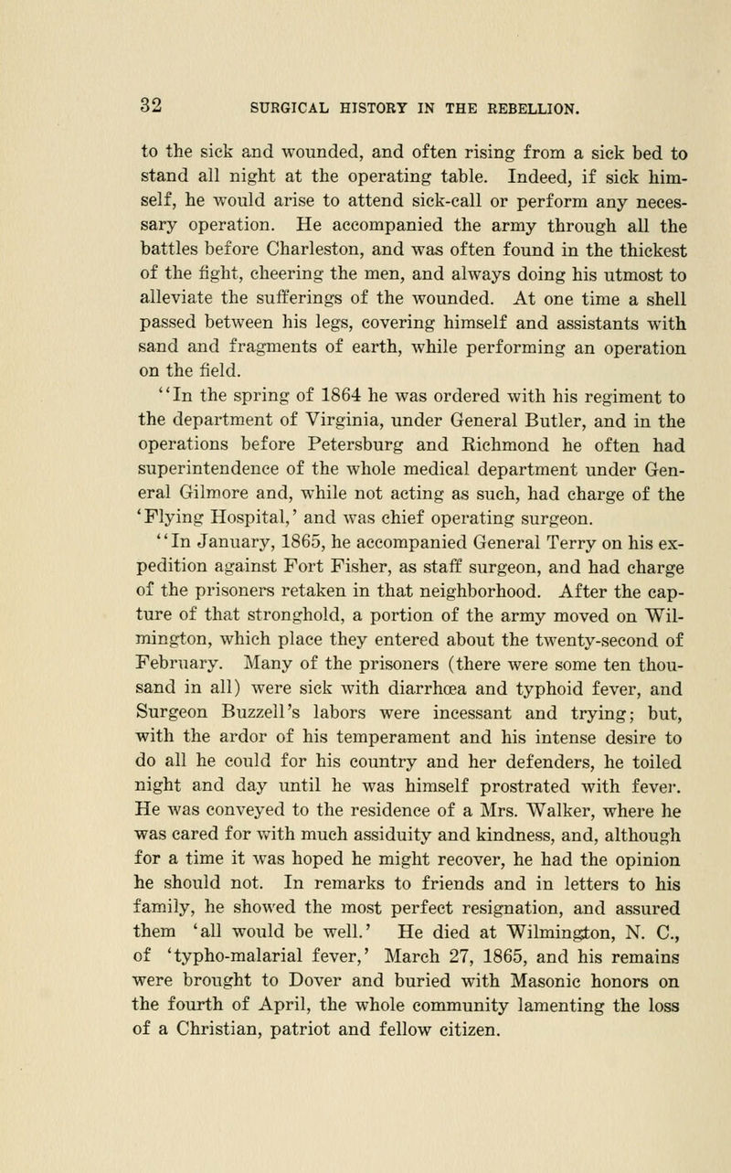 to the sick and wounded, and often rising from a sick bed to stand all night at the operating table. Indeed, if sick him- self, he would arise to attend sick-call or perform any neces- sary operation. He accompanied the army through all the battles before Charleston, and was often found in the thickest of the fight, cheering the men, and always doing his utmost to alleviate the sufferings of the wounded. At one time a shell passed between his legs, covering himself and assistants with sand and fragments of earth, while performing an operation on the field. In the spring of 1864 he was ordered with his regiment to the department of Virginia, under General Butler, and in the operations before Petersburg and Richmond he often had superintendence of the whole medical department under Gen- eral Gilmore and, while not acting as such, had charge of the 'Flying Hospital,' and was chief operating surgeon. In January, 1865, he accompanied General Terry on his ex- pedition against Fort Fisher, as staff surgeon, and had charge of the prisoners retaken in that neighborhood. After the cap- ture of that stronghold, a portion of the army moved on Wil- mington, which place they entered about the twenty-second of February. Many of the prisoners (there were some ten thou- sand in all) were sick with diarrhoea and typhoid fever, and Surgeon Buzzell's labors were incessant and trying; but, with the ardor of his temperament and his intense desire to do all he could for his country and her defenders, he toiled night and day until he was himself prostrated with fevei*. He was conveyed to the residence of a Mrs. Walker, where he was cared for v/ith much assiduity and kindness, and, although for a time it was hoped he might recover, he had the opinion he should not. In remarks to friends and in letters to his family, he showed the most perfect resignation, and assured them 'all would be well.' He died at Wilmington, N. C, of 'typho-malarial fever,' March 27, 1865, and his remains were brought to Dover and buried with Masonic honors on the fourth of April, the whole community lamenting the loss of a Christian, patriot and fellow citizen.