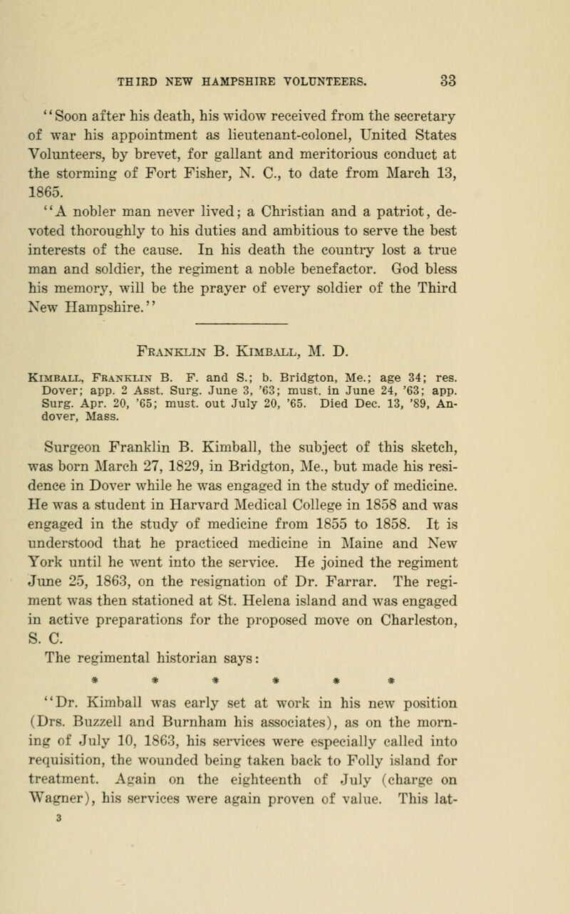 Soon after his death, his widow received from the secretary of war his appointment as lieutenant-colonel, United States Volunteers, by brevet, for gallant and meritorious conduct at the storming of Fort Fisher, N. C, to date from March 13, 1865. A nobler man never lived; a Christian and a patriot, de- voted thoroughly to his duties and ambitious to serve the best interests of the cause. In his death the country lost a true man and soldier, the regiment a noble benefactor. God bless his memory, will be the prayer of every soldier of the Third New Hampshire. Franklin B. Kimball, M. D. Kimball, Fbanklin B. F. and S.; b. Bridgton, Me.; age 34; res. Dover; app. 2 Asst. Surg. June 3, '63; must, in June 24, '63; app. Surg. Apr. 20, '65; must, out July 20, '65. Died Dec. 13, '89, An- dover, Mass. Surgeon Franklin B. Kimball, the subject of this sketch, was born March 27, 1829, in Bridgton, Me., but made his resi- dence in Dover while he was engaged in the study of medicine. He was a student in Harvard Medical College in 1858 and was engaged in the study of medicine from 1855 to 1858. It is understood that he practiced medicine in Maine and New York until he went into the service. He joined the regiment June 25, 1863, on the resignation of Dr. Farrar. The regi- ment was then stationed at St. Helena island and was engaged in active preparations for the proposed move on Charleston, S. C. The regimental historian says: ****** Dr. Kimball was early set at work in his new position (Drs. Buzzell and Burnham his associates), as on the morn- ing of July 10, 1863, his services were especially called into requisition, the wounded being taken back to Folly island for treatment. Again on the eighteenth of July (charge on Wagner), his services were again proven of value. This lat- 3