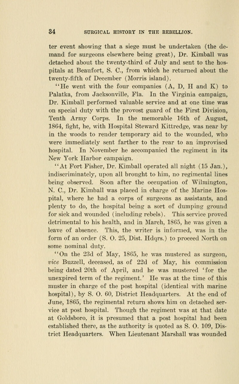 ter event showing that a siege must be undertaken (the de- mand for surgeons elsewhere being great), Dr. Kimball was detached about the twenty-third of July and sent to the hos- pitals at Beaufort, S. C, from which he returned about the twenty-fifth of December (Morris island). He went with the four companies (A, D, H and K) to Palatka, from Jacksonville, Fla. In the Virginia campaign. Dr. Kimball performed valuable service and at one time was on special duty with the provost guard of the First Division, Tenth Army Corps. In the memorable 16th of August, 1864, fight, he, with Hospital Steward Kittredge, was near by in the woods to render temporary aid to the wounded, who were immediately sent farther to the rear to an improvised hospital. In November he accompanied the regiment in its New York Harbor campaign. *'At Fort Fisher, Dr. Kimball operated all night (15 Jan.), indiscriminately, upon all brought to him, no regimental lines being observed. Soon after the occupation of Wilmington, N. C, Dr. Kimball was placed in charge of the Marine Hos- pital, where he had a corps of surgeons as assistants, and plenty to do, the hospital being a sort of dumping ground for sick and wounded (including rebels). This service proved detrimental to his health, and in March, 1865, he was given a leave of absence. This, the writer is informed, was in the form of an order (S. 0. 25, Dist. Hdqrs.) to proceed North on some nominal duty. On the 23d of May, 1865, he was mustered as surgeon, vice Buzzell, deceased, as of 22d of May, his commission being dated 20th of April, and he was mustered 'for the unexpired term of the regiment.' He was at the time of this muster in charge of the post hospital (identical with marine hospital), by S. 0. 60, District Headquarters. At the end of June, 1865, the regimental return shows him on detached ser- vice at post hospital. Though the regiment was at that date at Goldsboro, it is presumed that a post hospital had been established there, as the authority is quoted as S. O. 109, Dis- trict Headquarters. When Lieutenant Marshall was wounded