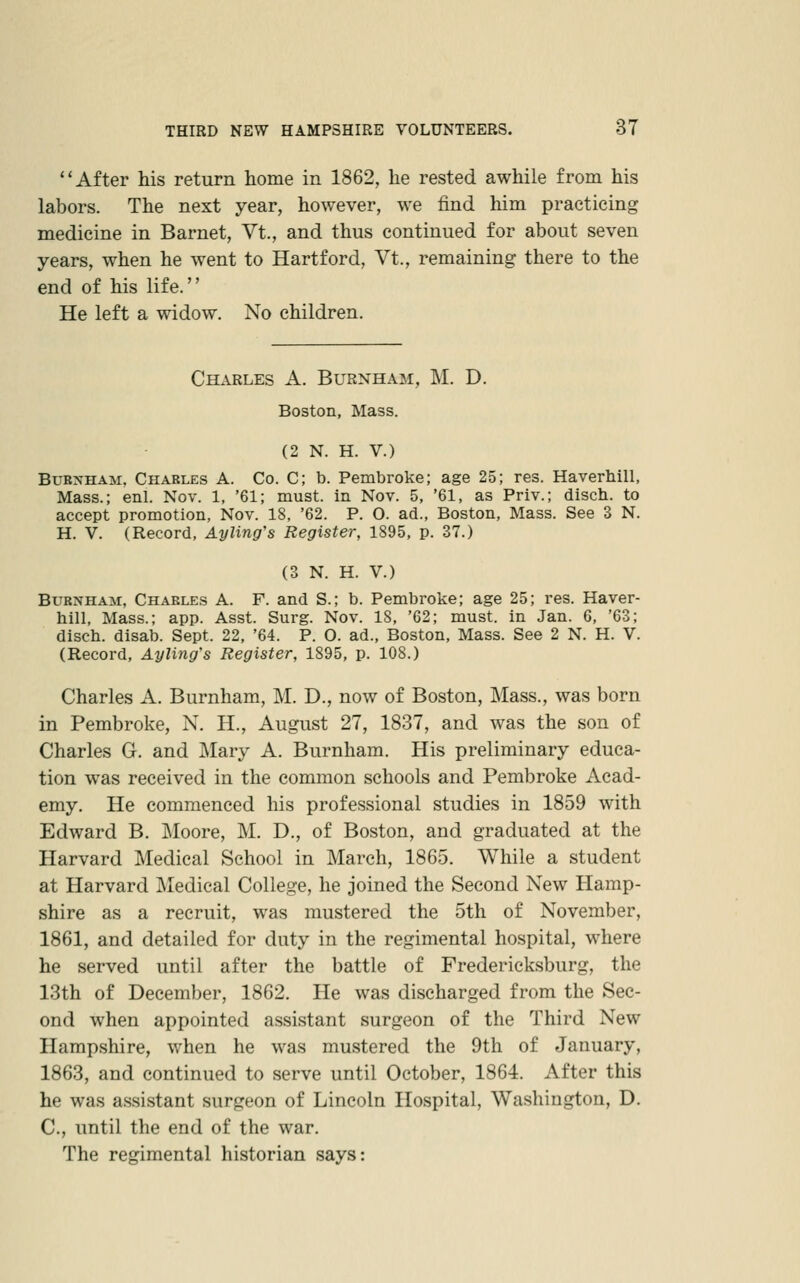 After his return home in 1862, he rested awhile from his labors. The next year, however, we find him practicing medicine in Barnet, Vt., and thus continued for about seven years, when he went to Hartford, Vt., remaining there to the end of his life. He left a widow. No children. Charles A. Burnham, M. D. Boston, Mass. (2 N. H. V.) BuBNHAji, Charles A. Co. C; b. Pembroke; age 25; res. Haverhill, Mass.; enl. Nov. 1, '61; must, in Nov. 5, '61, as Priv.; disch. to accept promotion, Nov. 18, '62. P. O. ad., Boston, Mass. See 3 N. H. V. (Record, Ayling's Register, 1895, p. 37.) (3 N. H. V.) Burnham, Charles A. F. and S.; b. Pembroke; age 25; res. Haver- hill, Mass.; app. Asst. Surg. Nov. IS, '62; must, in Jan. 6, '63; disch. disab. Sept. 22, '64. P. O. ad., Boston, Mass. See 2 N. H. V. (Record, Ayling's Register, 1895, p. 108.) Charles A. Burnham, M. D., now of Boston, Mass., was born in Pembroke, N. H., August 27, 1837, and was the son of Charles G. and Mary A. Burnham. His preliminary educa- tion was received in the common schools and Pembroke Acad- emy. He commenced his professional studies in 1859 with Edward B. IMoore, M. D., of Boston, and graduated at the Harvard Medical School in March, 1865. While a student at Harvard IMedical College, he joined the Second New Hamp- shire as a recruit, was mustered the 5th of November, 1861, and detailed for duty in the regimental hospital, where he served until after the battle of Fredericksburg, the 13th of December, 1862. He was discharged from the Sec- ond when appointed assistant surgeon of the Third New Hampshire, when he was mustered the 9th of January, 1863, and continued to serve until October, 1864. After this he was assistant surgeon of Lincoln Hospital, Washington, D. C, until the end of the war. The regimental historian says: