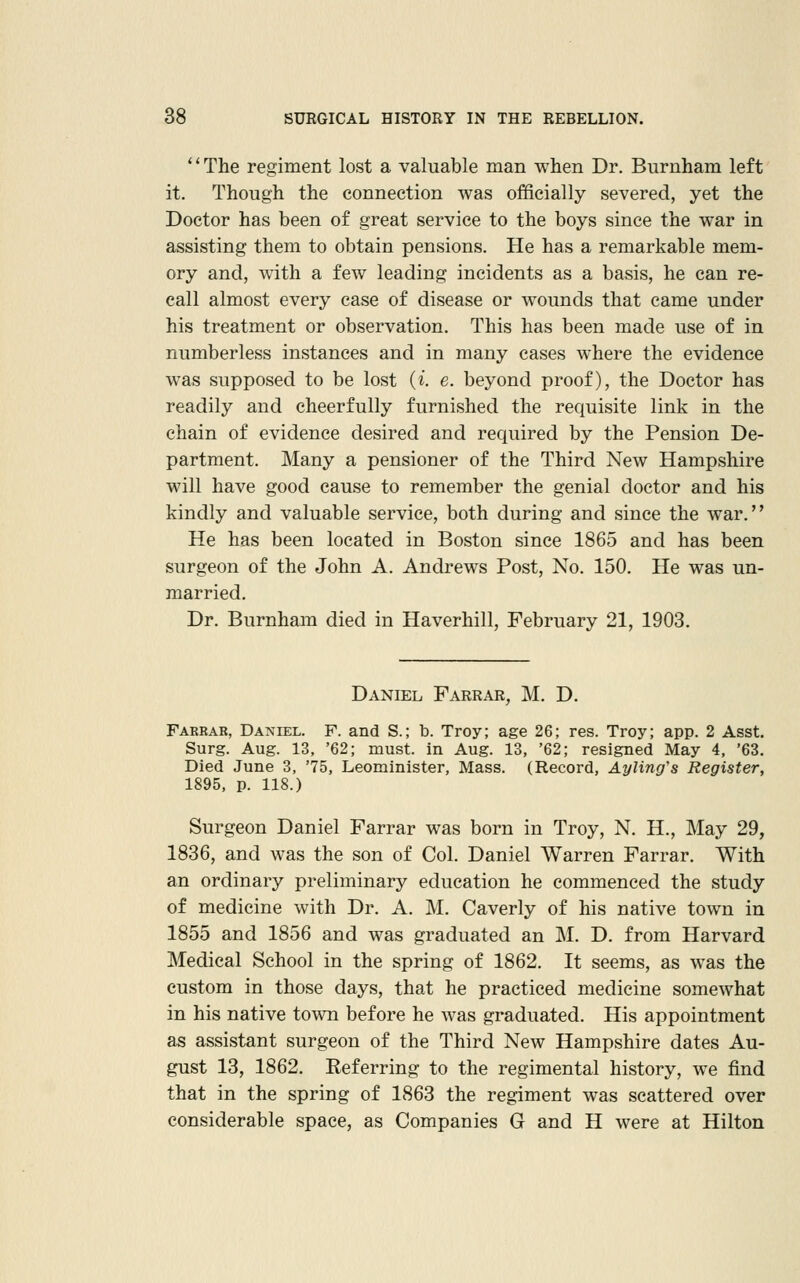 '' The regiment lost a valuable man when Dr. Burnham left it. Though the connection was officially severed, yet the Doctor has been of great service to the boys since the war in assisting them to obtain pensions. He has a remarkable mem- ory and, with a few leading incidents as a basis, he can re- call almost every case of disease or wounds that came under his treatment or observation. This has been made use of in numberless instances and in many cases where the evidence was supposed to be lost (i. e. beyond proof), the Doctor has readily and cheerfully furnished the requisite link in the chain of evidence desired and required by the Pension De- partment. Many a pensioner of the Third New Hampshire will have good cause to remember the genial doctor and his kindly and valuable service, both during and since the war. He has been located in Boston since 1865 and has been surgeon of the John A. Andrews Post, No. 150. He was un- married. Dr. Burnham died in Haverhill, February 21, 1903. Daniel Farrar, M. D. Farbar, Daniel. F. and S.; b. Troy; age 26; res. Troy; app. 2 Asst. Surg. Aug. 13, '62; must, in Aug. 13, '62; resigned May 4, '63. Died June 3, '75, Leominister, Mass. (Record, Ayling's Register, 1895, p. 118.) Surgeon Daniel Farrar was born in Troy, N. H., May 29, 1836, and was the son of Col. Daniel Warren Farrar. With an ordinary preliminary education he commenced the study of medicine with Dr. A. M. Caverly of his native town in 1855 and 1856 and was graduated an M. D. from Harvard Medical School in the spring of 1862. It seems, as was the custom in those days, that he practiced medicine somewhat in his native town before he was graduated. His appointment as assistant surgeon of the Third New Hampshire dates Au- gust 13, 1862. Referring to the regimental history, we find that in the spring of 1863 the regiment was scattered over considerable space, as Companies G and H were at Hilton