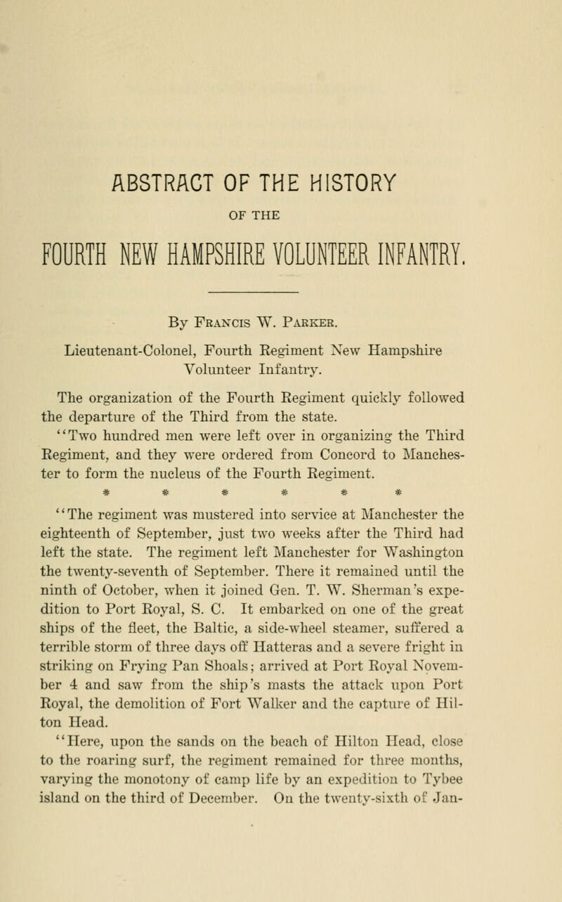 ABSTRACT OF THE HISTORY OF THE FOURTH NEW HAMPSHIRE VOLUNTEER INFANTRY. By Francis W. Parker. Lieutenant-Colonel, Fourth Regiment New Hampshire Volunteer Infantry. The organization of the Fourth Regiment quickly followed the departure of the Third from the state. Two hundred men were left over in organizing the Third Regiment, and they were ordered from Concord to Manches- ter to form the nucleus of the Fourth Regiment. ****** The regiment was mustered into service at Manchester the eighteenth of September, just two wrecks after the Third had left the state. The regiment left Manchester for Washington the twenty-seventh of September. There it remained until the ninth of October, when it joined Gen. T. W. Sherman's expe- dition to Port Royal, S. C. It embarked on one of the great ships of the fleet, the Baltic, a side-wheel steamer, suffered a terrible storm of three days off Hatteras and a severe fright in striking on Frying Pan Shoals; arrived at Port Royal Novem- ber 4 and saw from the ship's masts the attack upon Port Royal, the demolition of Fort Walker and the capture of Hil- ton Head. Here, upon the sands on the beach of Hilton Head, close to the roaring surf, the regiment remained for three months, varying the monotony of camp life by an expedition to Tybee island on the third of December. On the twenty-sixth of Jan-