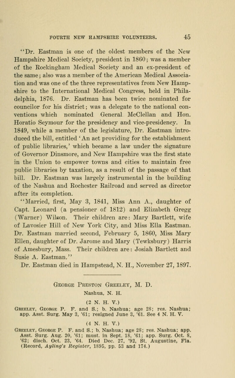 Dr. Eastman is one of the oldest members of the New Hampshire Medical Society, president in 1860; was a member of the Rockingham ]\Iedical Society and an ex-president of the same; also was a member of the American Medical Associa- tion and was one of the three representatives from New Hamp- shire to the International Medical Congress, held in Phila- delphia, 1876. Dr. Eastman has been twice nominated for councilor for his district; was a delegate to the national con- ventions which nominated General McClellan and Hon. Horatio Seymour for the presidency and vice-presidency. In 1849, while a member of the legislature, Dr. Eastman intro- duced the bill, entitled ' An act providing for the establishment of public libraries,' which became a law under the signature of Governor Dinsmore, and New Hampshire was the first state in the Union to empower towns and cities to maintain free public libraries by taxation, as a result of the passage of that bill. Dr. Eastman was largely instrumental in the building of the Nashua and Rochester Railroad and served as director after its completion. Married, first. May 3, 1841, Miss Ann A., daughter of Capt. Leonard (a pensioner of 1812) and Elizabeth Gregg (Warner) Wilgon. Their children are: Mary Bartlett, wife of Lavosier Hill of New York City, and Miss Ella Eastman. Dr. Eastman married second, February 5, 1860, Miss Mary Ellen, daughter of Dr. Jarome and Mary (Tewksbury) Harris of Amesbury, Mass. Their children are: Josiah Bartlett and Susie A. Eastman. Dr. Eastman died in Hampstead, N. H., November 27, 1897. George Preston Greeley, M. D. Nashua, N. H. (2 N. H. V.) Gbeeley, George P. F. and S.; b. Nashua; age 28; res. Nashua; app. Asst. Surg. May 3, '61; resigned June 3, '61. See 4 N. H. V. (4 N. H. V.) Gbeeley, Geoeoe P. F. and S.; b. Nashua; age 28; res. Nashua; app. Asst. Surg. Aug. 20, '61; must, in Sept. 18. '61; app. Surg. Oct. 8, '62; disch. Oct. 23, '64. Died Dec. 27, '92, St. Augustine, Fla. (Record, Ayling's Register, 1895, pp. 53 and 174.)