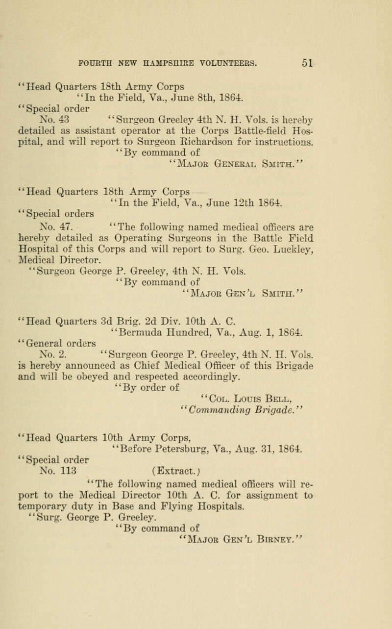 Head Quarters 18th Army Corps In the Field, Va., June 8th, 1864. ** Special order Xo. 43 '' Surgeon Greeley 4th X. H. Vols, is hereby detailed as assistant operator at the Corps Battle-field Hos- pital, and will report to Surgeon Richardson for instructions. By command of Major General Smith. Head Quarters 18th Army Corps In the Field, Va., June 12th 1864. Special orders X^o. 47. The following nam.ed medical officers are hereby detailed as Operating Surgeons in the Battle Field Hospital of this Corps and will report to Surg. Geo. Luckley, Medical Director. Surgeon George P. Greelej^ 4th X. H. Vols. By command of Major Gen'l Smith.'^ Head Quarters 3d Brig. 2d Div. 10th A. C. Bermuda Hundred, Va., Aug. 1, 1864. General orders Xo. 2. Surgeon George P. Greeley, 4th X. H. Vols. is hereby announced as Chief Medical Officer of this Brigade and will be obeyed and respected accordingly. By order of Col. Louis Bell, Commanding Brigade. Head Quarters 10th Army Corps, Before Petersburg, Va., Aug. 31, 1864. Special order No. 113 (Extract.; The following named medical officers will re- port to the Medical Director 10th A. C. for assignment to temporary duty in Base and Flying Hospitals. Surg. George P. Greeley. By command of Major Gen'l Birney.