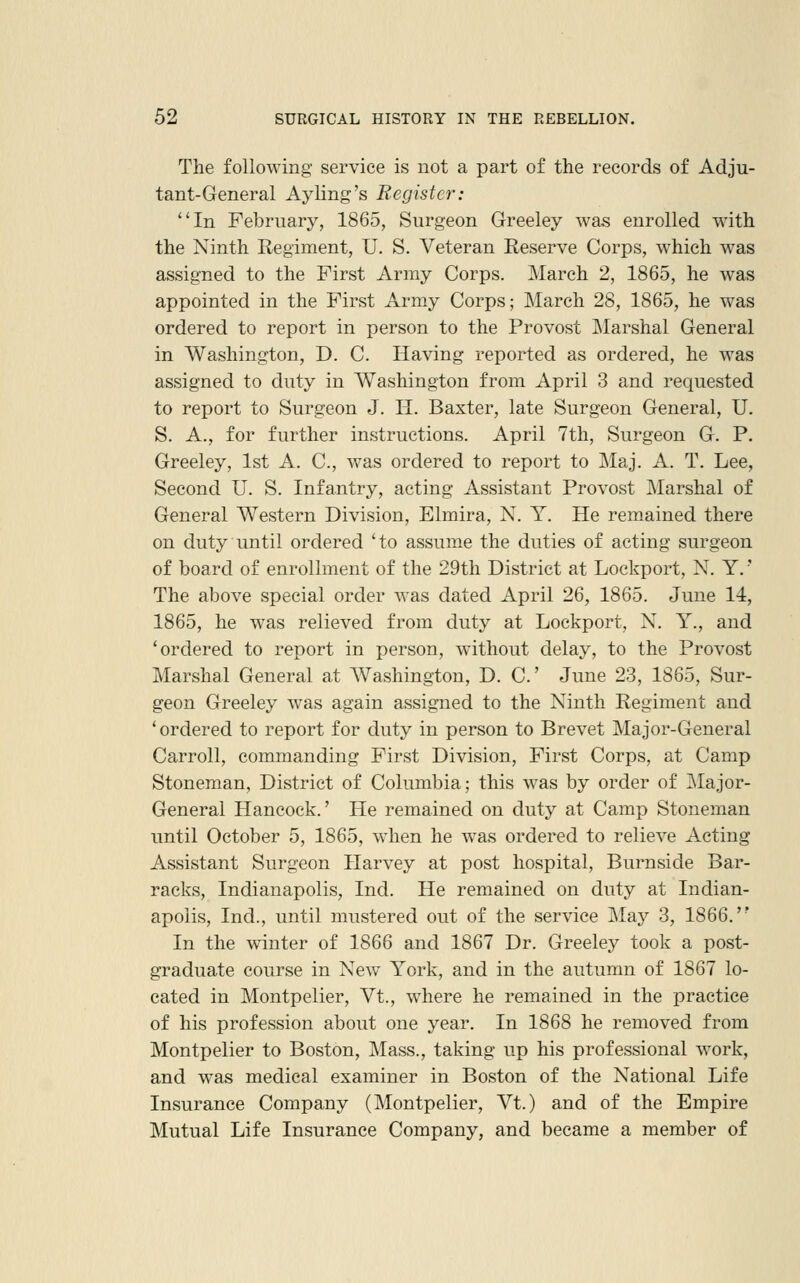 The following service is not a part of the records of Adju- tant-General Ayling's Register: In February, 1865, Surgeon Greeley was enrolled with the Ninth Regiment, U. S. Veteran Reserve Corps, W'hich was assigned to the First Army Corps. March 2, 1865, he was appointed in the First Army Corps; March 28, 1865, he was ordered to report in person to the Provost Marshal General in Washington, D. C. Having reported as ordered, he was assigned to duty in Washington from April 3 and requested to report to Surgeon J. H. Baxter, late Surgeon General, U. S. A., for further instructions. April 7th, Surgeon G. P. Greeley, 1st A. C, was ordered to report to Maj. A. T. Lee, Second U. S. Infantry, acting Assistant Provost Marshal of General Western Division, Elmira, N. Y. He remained there on duty until ordered 'to assume the duties of acting surgeon of board of enrollment of the 29th District at Lockport, N. Y.' The above special order Avas dated April 26, 1865. June 14, 1865, he was relieved from duty at Lockport, N. Y., and 'ordered to report in person, without delay, to the Provost Marshal General at Washington, D. C June 23, 1865, Sur- geon Greeley was again assigned to the Ninth Regiment and ' ordered to report for duty in person to Brevet Major-General Carroll, commanding First Division, First Corps, at Camp Stoneman, District of Columbia; this was by order of Major- General Hancock.' He remained on duty at Camp Stoneman until October 5, 1865, when he was ordered to relieve Acting Assistant Surgeon Harvey at post hospital, Burnside Bar- racks, Indianapolis, Ind. He remained on duty at Indian- apolis, Ind., until mustered out of the service May 3, 1866.'* In the winter of 1866 and 1867 Dr. Greeley took a post- graduate course in New York, and in the autumn of 1867 lo- cated in Montpelier, Vt., where he remained in the practice of his profession about one year. In 1868 he removed from Montpelier to Boston, Mass., taking up his professional work, and was medical examiner in Boston of the National Life Insurance Company (Montpelier, Vt.) and of the Empire Mutual Life Insurance Company, and became a member of