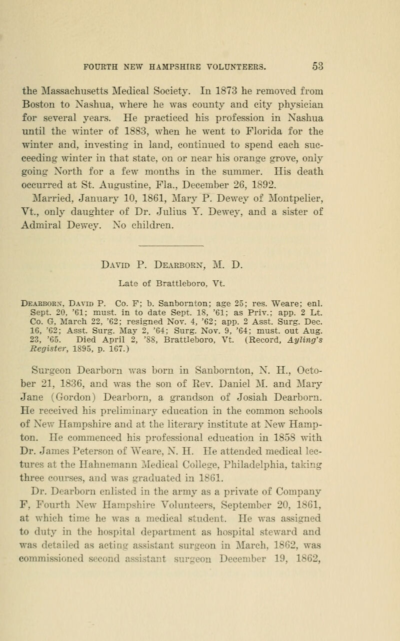 the Massachusetts Medical Society. In 1873 he removed from Boston to Nashua, where he was county and city physician for several years. He practiced his profession in Nashua until the winter of 1883, when he went to Florida for the winter and, investing in land, continued to spend each suc- ceeding winter in that state, on or near his orange grove, only going North for a few months in the summer. His death occurred at St. Augustine, Fla., December 26, 1892. Married, January 10, 1861, j\Iary P. Dewey of Montpelier, Vt., only daughter of Dr. Julius Y. Dewey, and a sister of Admiral DevvTy. No children. David P. Dearborn, M. D. Late of Brattleboro, Vt. Deabborx, David P. Co. F; b. Sanbornton; age 25; res. Weare; enl. Sept. 20, '61; must, in to date Sept. 18, '61; as Priv.; app. 2 Lt. Co. G, March 22, '62; resigned Nov. 4, '62; app. 2 Asst. Surg. Dec. 16, '62; Asst. Surg. May 2, '64; Surg. Nov. 9, '64; must, out Aug. 23, '65. Died April 2, '88, Brattleboro, Vt. (Record, Ayling's Register, 1895, p. 167.) Surgeon Dearborn was born in Sanbornton, N. H., Octo- ber 21, 1836, and was the son of Rev. Daniel M. and Mary Jane (Gordon) Dearborn, a grandson of Josiah Dearborn. He received his preliminary education in the common schools of New Hampshire and at the literary institute at New Hamp- ton. He commenced his professional education in 1858 w4th Dr. James Peterson of Weare, N. H. He attended medical lec- tures at the Hahnemann Tvledical College, Philadelphia, taking three courses, and was graduated in 1861. Dr. Dearborn enlisted in the army as a private of Company F, Fourth New Hampshire Volunteers, September 20, 1861, at which time he was a medical student. He was assigned to duty in the hospital department as hospital steward and was detailed as acting assistant surgeon in March, 1862, was commissioned second assistant surgeon December 19, 1862,