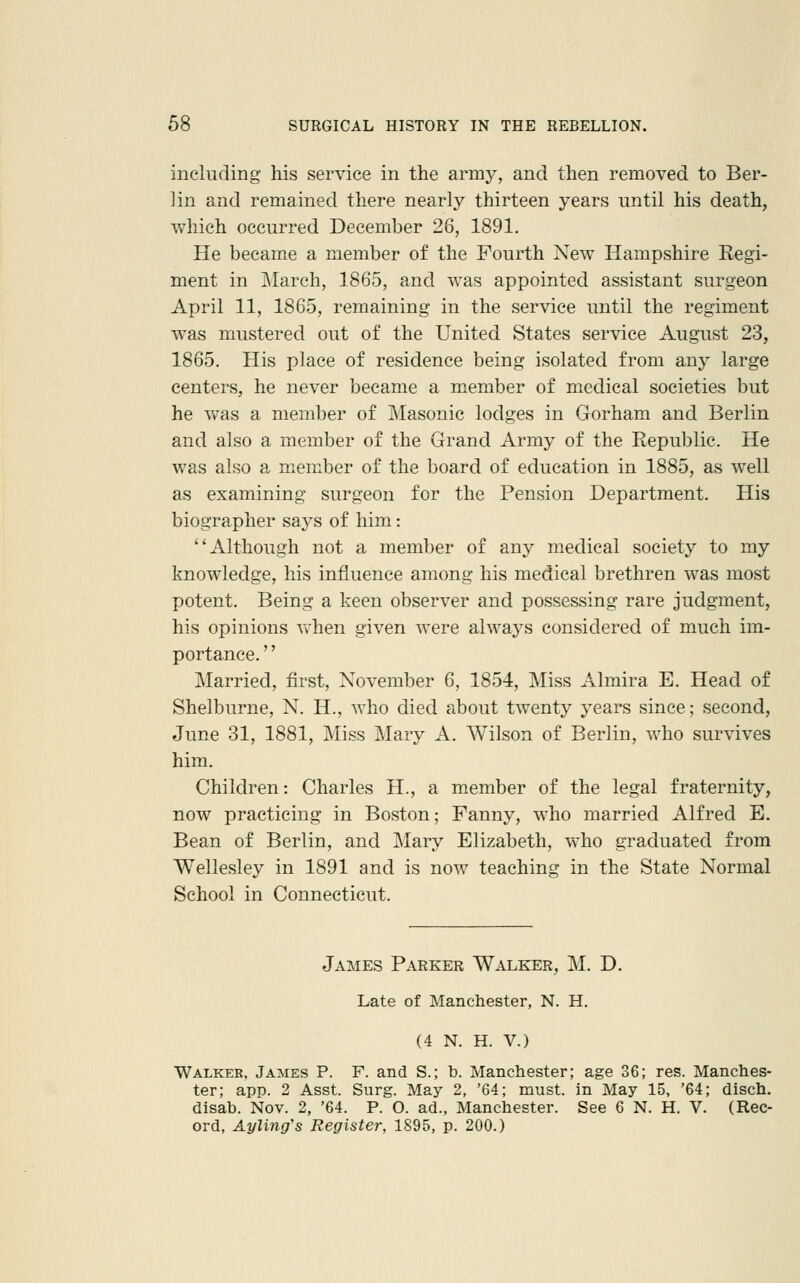 including his service in the army, and then removed to Ber- lin and remained there nearly thirteen years until his death, which occurred December 26, 1891. He became a member of the Fourth New Hampshire Regi- ment in March, 1865, and was appointed assistant surgeon April 11, 1865, remaining in the service until the regiment was mustered out of the United States service August 23, 1865. His place of residence being isolated from any large centers, he never became a member of medical societies but he was a member of Masonic lodges in Gorham and Berlin and also a member of the Grand Army of the Republic. He was also a member of the board of education in 1885, as well as examining surgeon for the Pension Department. His biographer says of him: Although not a member of any medical society to my knowledge, his influence among his medical brethren was most potent. Being a keen observer and possessing rare judgment, his opinions vvhen given were always considered of much im- portance. '' Married, first, November 6, 1854, Miss Almira E. Head of Shelburne, N. H., who died about twenty years since; second, June 31, 1881, Miss Mary A. Wilson of Berlin, who survives him. Children: Charles H., a member of the legal fraternity, now practicing in Boston; Fanny, who married Alfred E. Bean of Berlin, and ]\Iaiy Elizabeth, who graduated from Wellesley in 1891 and is now teaching in the State Normal School in Connecticut. James Parker Walker, M. D. Late of Manchester, N. H. (4 N. H. V.) Walkee, James P. F. and S.; b. Manchester; age 36; res. Manches- ter; app. 2 Asst. Surg. May 2, '64; must, in May 15, '64; disch. disab. Nov. 2, '64. P. O. ad., Manchester. See 6 N. H. V. (Rec- ord, Ayling's Register, 1895, p. 200.)