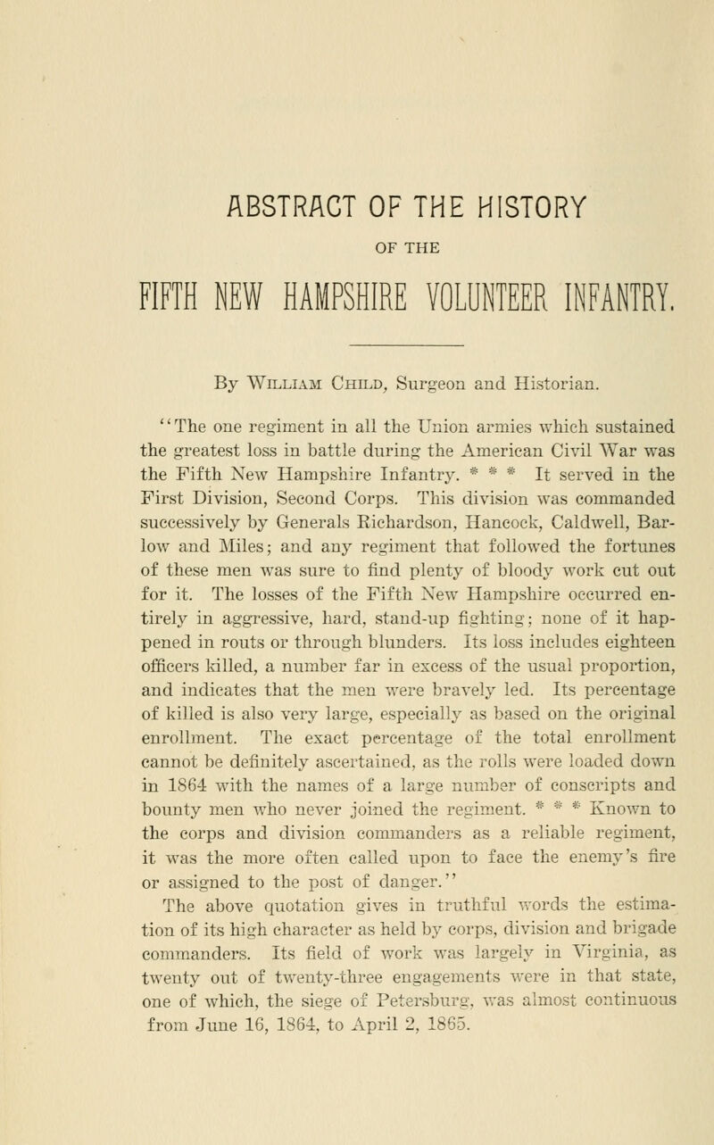 ABSTRACT OF THE HISTORY OF THE FIFTH NEW HAMPSHIRE VOLUNTEER INFANTRY. By WiLLLVM Child, Surgeon and Historian. '' The one regiment in all the Union armies which sustained the greatest loss in battle during the American Civil War was the Fifth New Hampshire Infantry. * * * It served in the First Division, Second Corps. This division was commanded successively by Generals Richardson, Hancock, Caldwell, Bar- low and Miles; and any regiment that followed the fortunes of these men was sure to find plenty of bloody work cut out for it. The losses of the Fifth New Hampshire occurred en- tirely in aggressive, hard, stand-up fighting; none of it hap- pened in routs or through blunders. Its loss includes eighteen officers killed, a number far in excess of the usual proportion, and indicates that the men were bravely led. Its percentage of killed is also very large, especially as based on the original enrollment. The exact percentage of the total enrollment cannot be definitely ascertained, as the rolls were loaded down in 1864 with the names of a large number of conscripts and bounty men who never joined the regiment. * * * Known to the corps and division commanders as a reliable regiment, it was the more often called upon to face the enemy's fire or assigned to the post of danger. The above quotation gives in truthful vrords the estima- tion of its high character as held by corps, division and brigade commanders. Its field of work was largely in Virginia, as twenty out of twenty-three engagements were in that state, one of which, the siege of Petersburg, was almost continuous from June 16, 1864, to April 2, 1865.