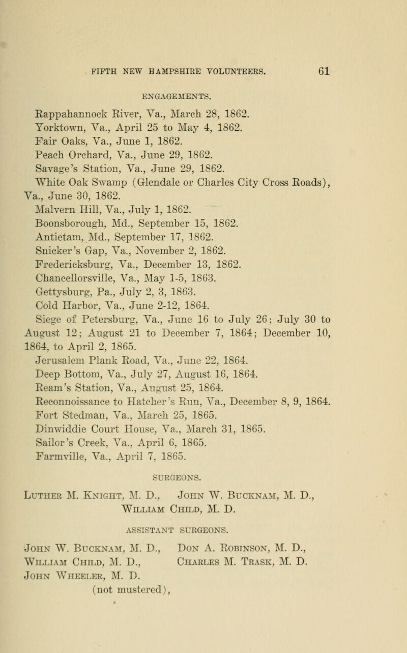 ENGAGEMENTS. Eappahannock River, Va., March 28, 1862. Yorktown, Va., April 25 to May 4, 1862. Fair Oaks, Va., June 1, 1862. Peach Orchard, Va., June 29, 1862. Savage's Station, Va., June 29, 1862. White Oak Swamp (G-lendale or Charles City Cross Roads), Va., June 30, 1862. Malvern Hill, Va., July 1, 1862. Boonsborough, Md., September 15, 1862. Antietam, Md., September 17, 1862. Snicker's Gap, Va., November 2, 1862. Fredericksburg, Va., December 13, 1862. Chancellorsville, Va., May 1-5, 1863. Gettysburg, Pa., July 2, 3, 1863. Cold Harbor, Va., June 2-12, 1864. Siege of Petersburg, Va., June 16 to July 26; July 30 to August 12; August 21 to December 7, 1864; December 10, 1864, to April 2, 1865. Jerusalem Plank Road, Va., June 22, 1864. Deep Bottom, Va., July 27, August 16, 1864. Ream's Station, Va., August 25, 1864. Reconnoissance to Hatcher's Run, Va., December 8, 9, 1864. Fort Stedman, Va., March 25, 1865. Dinwiddie Court House, Va., March 31, 1865. Sailor's Creek, Va., April 6, 1865. Farmville, Va., April 7, 1865. surgeons. Luther M. Knight, M. D., John W. Bucknam, M. D., William Child, M. D. assistant surgeons. John W. Bucknam, M. D., Don A. Robinson, M. D., William Child, M. D., Charles M. Trask, M. D. John Wheeler, M. D. (not mustered),