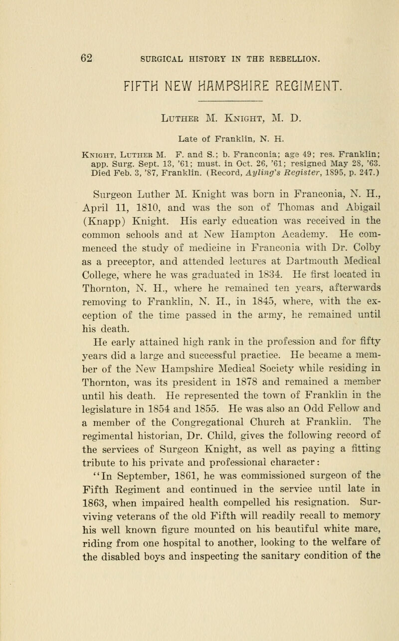 FIFTH NEW HAMPSHIRE REGIMENT. Luther M. Knight, M. D. Late of Franklin, N. H. Knight. Luther M. F. and S.; b. Franconia; age 49; res. Franklin; app. Surg. Sept. 13, '61; must, in Oct. 26, '61; resigned May 28, '63. Died Feb. 3, '87, Franklin. (Record, Ayling's Register, 1895, p. 247.) Surgeon Luther M. Knight was born in Franconia, N. H., April 11, 1810, and was the son of Thomas and Abigail (Knapp) Knight. His early education was received in the common schools and at New Hampton Academy. He com- menced the study of medicine in Franconia with Dr. Colby as a preceptor, and attended lectures at Dartmouth Medical College, where he was graduated in 1834. He first located in Thornton, N. H., where he remained ten years, afterwards removing to Franklin, N. H., in 1845, where, with the ex- ception of the time passed in the army, he remained until his death. He early attained high rank in the profession and for fifty years did a large and successful practice. He became a mem- ber of the New Hampshire Medical Society while residing in Thornton, was its president in 1878 and remained a member until his death. He represented the tovm of Franklin in the legislature in 1854 and 1855. He was also an Odd Fellow and a member of the Congregational Church at Franklin. The regimental historian. Dr. Child, gives the following record of the services of Surgeon Knight, as well as paying a fitting tribute to his private and professional character: In September, 1861, he was commissioned surgeon of the Fifth Regiment and continued in the service until late in 1863, when impaired health compelled his resignation. Sur- viving veterans of the old Fifth will readily recall to memory his well known figure mounted on his beautiful white mare, riding from one hospital to another, looking to the welfare of the disabled boys and inspecting the sanitary condition of the