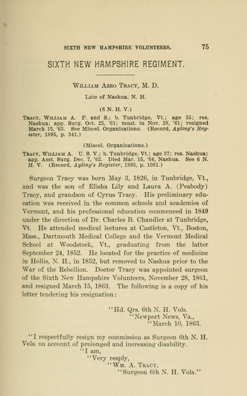 SIXTH NEW HAMPSHIRE REGIMENT. William Azro Tracy, M. D. Late of Nashua, N. H. (6 N. H. V.) Tbact, William A. F. and S.; b. Tunbridge, Vt.; age 35; res. Nashua; app. Surg. Oct. 25, 'Gl; must, in Nov. 28, '61; resigned March 15, '63. See Miscel. Organizations. (Record, Ayling's Reg- ister, 1895, p. 341.) (Miscel. Organizations.) Tbacy, William A. U. S. V.; b. Tunbridge, Vt; age 37; res. Nashua; app. Asst. Surg. Dec. 7, '62. Died Mar. 15, '04, Nashua. See 6 N. H. V. (Record, Ayling's Register, 1895, p. 1081.) Surgeon Tracy was born May 3, 1826, in Tunbridge, Vt., and was the son of Elisha Lily and Laura A. (Peabody) Tracy, and grandson of Cyrus Tracy. His preliminary edu- cation was received in the common schools and academies of Vermont, and his professional education commenced in 1849 under the direction of Dr. Charles B. Chandler at Tunbridge, Vt. He attended medical lectures at Castleton, Vt., Boston, Mass., Dartmouth Medical College and the Vermont ]\Iedical School at Woodstock, Vt., graduating from the latter September 24, 1852. He located for the practice of medicine in Hollis, X. H., in 1852, but removed to Nashua prior to the War of the Rebellion. Doctor Tracy was appointed surgeon of the Sixth New Hampshire Volunteers, November 28, 1861, and resigned ]\Iarch 15, 186.3. The following is a copy of his letter tendering his resignation: Hd. Qrs. 6thN. H. Vols. Newport News, Va., March 10, 1863. I respectfully resign my commission as Surgeon 6th N. H. Vols, on account of prolonged and increasing disability. I am, Very resply, Wm. a. Tracy, Surgeon 6th N. H. Vols.