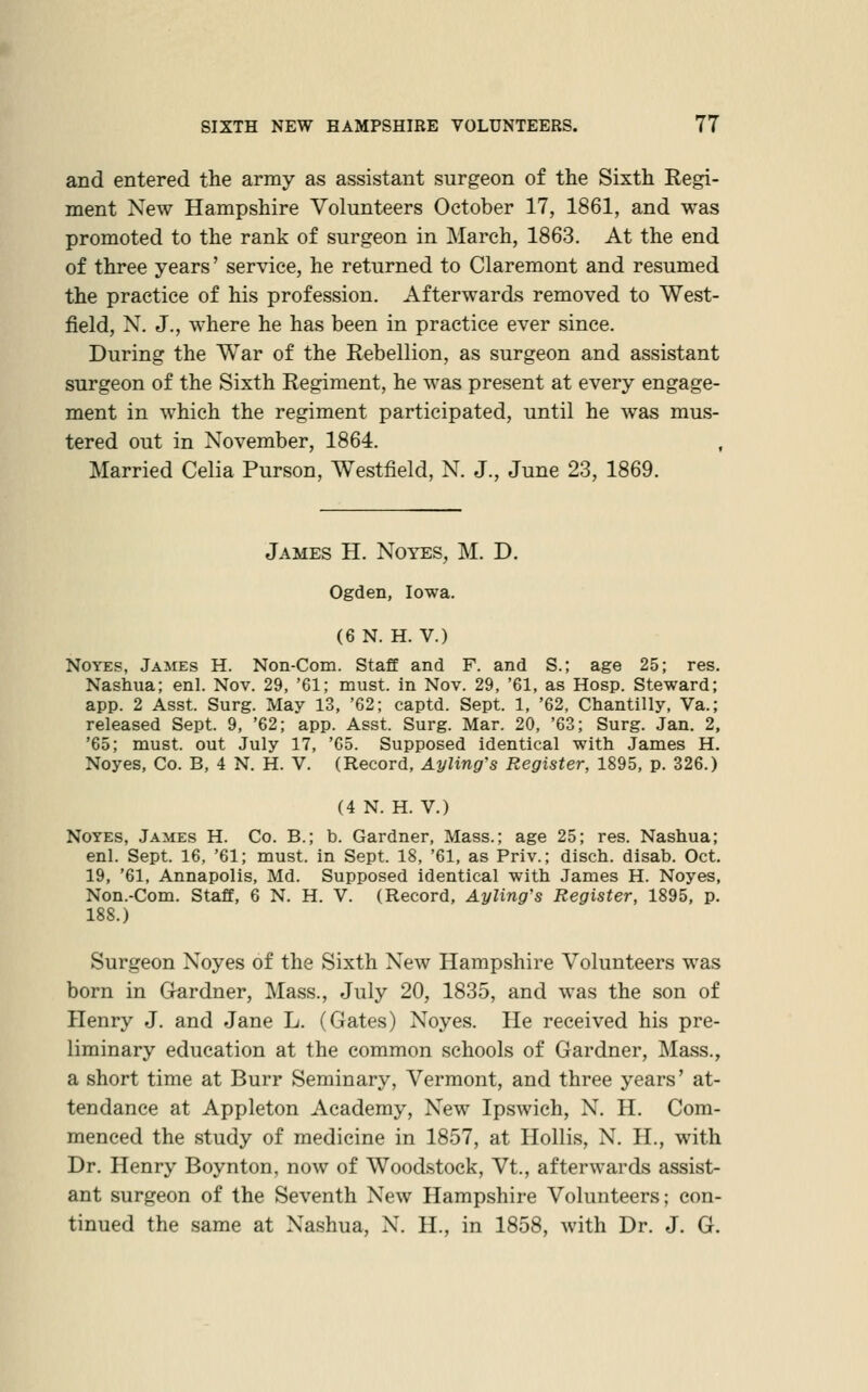 and entered the array as assistant surgeon of the Sixth Regi- ment New Hampshire Volunteers October 17, 1861, and w^as promoted to the rank of surgeon in March, 1863. At the end of three years' service, he returned to Claremont and resumed the practice of his profession. Afterwards removed to West- field, N. J., where he has been in practice ever since. During the War of the Rebellion, as surgeon and assistant surgeon of the Sixth Regiment, he was present at every engage- ment in which the regiment participated, until he was mus- tered out in November, 1864. , Married Celia Purson, Westfield, N. J., June 23, 1869. James H. Notes, M. D. Ogden, Iowa. (6 N. H. V.) Notes, James H. Non-Com. Staff and F. and S.; age 25; res. Nashua; enl. Nov. 29, '61; must, in Nov. 29, '61, as Hosp. Steward; app. 2 Asst. Surg. May 13, '62; captd. Sept. 1, '62, Chantilly, Va.; released Sept. 9, '62; app. Asst. Surg. Mar. 20, '63; Surg. Jan. 2, '65; must, out July 17, '65. Supposed identical with James H. Noyes, Co. B, 4 N. H. V. (Record, Ayling's Register, 1895, p. 326.) (4 N. H. V.) Notes, James H. Co. B.; b. Gardner, Mass.; age 25; res. Nashua; enl. Sept. 16, '61; must, in Sept. 18, '61, as Priv.; disch. disab. Oct. 19, '61, Annapolis, Md. Supposed identical with James H. Noyes, Non.-Com. Staff, 6 N. H. V. (Record, Ayling's Register, 1895, p. 188.) Surgeon Noyes of the Sixth New Hampshire Volunteers was born in G-ardner, Mass., July 20, 1835, and was the son of Henry J. and Jane L. (Gates) Noyes. He received his pre- liminary education at the common schools of Gardner, Mass., a short time at Burr Seminary, Vermont, and three years' at- tendance at Appleton Academy, New Ipswich, N. H. Com- menced the study of medicine in 1857, at Hollis, N. H., with Dr. Henry Boynton, now of Woodstock, Vt., afterwards assist- ant surgeon of the Seventh New Hampshire Volunteers; con- tinued the same at Nashua, N. H., in 1858, with Dr. J. G.