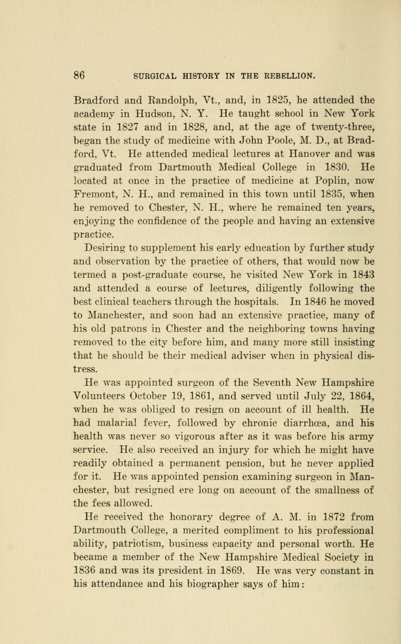 Bradford and Randolph, Vt., and, in 1825, lie attended the academy in Hudson, N. Y. He taught school in New York state in 1827 and in 1828, and, at the age of twenty-three, began the study of medicine with John Poole, M. D., at Brad- ford, Vt. He attended medical lectures at Hanover and was graduated from Dartmouth Medical College in 1830. He located at once in the practice of medicine at Poplin, now Fremont, N. H., and remained in this town until 1835, when he removed to Chester, N. H., where he remained ten years, enjoying the confidence of the people and having an extensive practice. Desiring to supplement his early education by further study and observation by the practice of others, that would now be termed a post-graduate course, he visited New York in 1843 and attended a course of lectures, diligently following the best clinical teachers through the hospitals. In 1846 he moved to Manchester, and soon had an extensive practice, many of his old patrons in Chester and the neighboring towns having removed to the city before him, and many more still insisting that he should be their medical adviser when in physical dis- tress. He was appointed surgeon of the Seventh New Hampshire Volunteers October 19, 1861, and served until July 22, 1864, when he was obliged to resign on account of ill health. He had malarial fever, followed by chronic diarrhoea, and his health was never so vigorous after as it was before his army service. He also received an injury for which he might have readily obtained a permanent pension, but he never applied for it. He was appointed pension examining surgeon in Man- chester, but resigned ere long on account of the smallness of the fees allowed. He received the honorary degree of A. M. in 1872 from Dartmovith College, a merited compliment to his professional ability, patriotism, business capacity and personal worth. He became a member of the New Hampshire Medical Society in 1836 and was its president in 1869. He was very constant in his attendance and his biographer says of him: